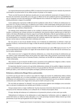 le
saludAte
   Las mujeres latinoamericanas prefieren el DIU o la inyección hormonal trimestral como métodos de prevención
contraceptiva. Los preservativos no los utilizan porque sus parejas no los aceptan.
    Tienen una alta frecuencia de relaciones sexuales pero con poca satisfacción sexual, pero al respecto de las in-
fecciones de transmisión sexual (ITS), se ha visto que no difieren de las de la población general. La probabilidad de
que un inmigrante concreto esté infectado por el VIH depende de las conductas de riesgo para la infección que haya
tenido previamente o tenga en la actualidad.
    Los/as adolescentes representan al 20% del total de la población andina. De los 7 millones de adolescentes mu-
jeres entre 15 y 19 años, se estima que 1.5 millones ya son madres o están embarazadas, siendo gran parte de estos
embarazos no planificados. La probabilidad de ser madre en esta etapa aumenta entre las mujeres pertenecientes a
los grupos de mayor pobreza y desprotección.
    Sin embargo, los/as adolescentes todavía no han recibido la suficiente atención con importantes implicaciones
sociales y económicas que incluyen procesos de socialización más precarios, efectos adversos para la salud de la
madre y el/a hijo/a, dificultades para hacerse cargo de una familia, dificultades y falta de oportunidades para la for-
mación escolar y laboral, el rechazo o la pérdida de redes sociales, la falta de apoyo, ausencia o irresponsabilidad de
los hombres/padres, la transmisión intergeneracional de la pobreza, aspectos que repercuten en la posibilidad de
alcanzar ciertas metas en el desarrollo social e individual, entre otras.
   Por otra parte, en caso de que decidan terminar con el embarazo, las adolescentes se enfrentan a leyes que
penalizan el aborto, a intervenciones de riesgo, a la falta de atención psicológica y social y el alto costo, entre otros
aspectos.
    En América Latina, se calcula que existen alrededor de 80 nacimientos por cada 1.000 mujeres de entre 15 y 19
años de edad. Además, América Latina es la región del mundo donde la mayor fracción del total de nacimientos son
los de madres adolescentes.
    Otra manera de mirar la magnitud del embarazo adolescente, es a través del porcentaje de adolescentes que
son madres o están embarazadas. Dentro de los países de la región Chile y Perú presentan el porcentaje más bajo,
seguido por Bolivia, mientras que en Colombia, Ecuador y Venezuela, más del 20% de las adolescentes son madres
o están embarazadas.
    Hay consenso en que la situación de déficit social y económico de las poblaciones indígenas se debe a razones
estructurales vinculadas con una herencia de racismo y discriminación racial.
    Es importante abordar la manera en la que los/las adolescentes y jóvenes de los pueblos indígenas representan
y viven su sexualidad, las prácticas sexuales y la forma en la que perciben las infecciones de transmisión sexual como
el VIH, qué saben y cómo valoran las principales estrategias y prácticas de prevención.

Embarazo y adolescencia. Riesgos físicos y psicosociales.
Lo primero que hay que tener en cuenta es que todos los riesgos que asumen los adolescentes (tabaco, alcohol,
drogas, anorexia-bulimia, etc.) y la misma sexualidad es una consecuencia de la exploración de “nuevos mundos”.
El embarazo en la adolescencia es una consecuencia mas fruto de la inexperiencia que de una decisión meditada y
consecuente, que conlleva unos riesgos claros tanto para la madre como para su hijo.
    Por otro lado ese embarazo “no deseado” trae unas consecuencias negativas tanto biológicas como sociocultu-
rales no solo para la adolescente sino también para la familia y su entorno.
   Aunque siempre tiene un origen multifactorial hay dos situaciones claramente determinantes: el inicio cada vez
más precoz de las relaciones sexuales y la no utilización de un método anticonceptivo eficaz.
     El mejor abordaje del embarazo en la adolescencia es la prevención primaria, es decir, evitar que suceda.
   Habitualmente el embarazo en las adolescentes se suele diagnosticar tardíamente, suele ser negligente en el
control del mismo, no realiza las visitas adecuadas y en un alto porcentaje mantienen hábitos tóxicos que tenían
previamente, lo que hace que la gestación sea de mayor riesgo.

26                       Campaña sobre el derecho a la salud desde un enfoque de equidad de género y respeto a la diversidad cultural
 