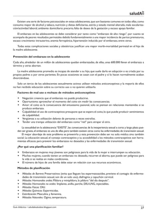 le
                                                                                                            saludAte
    Existen una serie de factores psicosociales en estas adolescentes, que son bastante comunes en todas ellas, como
consumo mayor de alcohol y tabaco, nutrición y dietas deficitarias, estrés y estado mental alterado, mala escolariza-
ción/actividad laboral, ambiente domiciliario precario, falta de deseo de la gestación y escaso apoyo familiar.
    El embarazo en las adolescentes se debe considerar por tanto como “embarazo de alto riesgo”, por cuanto se
acompaña de peores resultados perinatales debido fundamentalmente a una mayor incidencia de: partos prematuros,
escaso crecimiento intrauterino, anemia ferropénica, hipertensión inducida por el embarazo, entre otros.
    Todas estas complicaciones sociales y obstétricas justifican una mayor morbi-mortalidad perinatal en el hijo de
la madre adolescente.

Prevención del embarazo en la adolescente
Cada año, alrededor de un millón de adolescentes quedan embarazadas, de ellas, unas 600.000 llevan el embarazo a
término y otras abortan.
    La madre adolescente promedio es incapaz de atender a su hijo, que suele darlo en adopción o es criado por su
propios padres o por otros parientes. En pocas ocasiones se casan con el padre y si lo hacen normalmente acaban
divorciándose.
   Solo un tercio de los adolescentes sexualmente activos utilizan métodos anticonceptivos y la mayoría de ellos
no han recibido educación sobre su correcto uso o no quieren utilizarlo.
    Factores de mal uso o rechazo de métodos anticonceptivos
    §§ Negación: creencia que el embarazo no puede producirse.
    §§ Oportunismo: aprovechar el momento del coito sin medir las consecuencias.
    §§ Amor: el coito es la consecuencia del entusiasmo pasional, solo se piensan en relaciones mantenidas si se
       produce embarazo.
    §§ Culpabilidad: el uso de contraceptivos presupone que se espera el coito, lo que puede producir sentimientos
       de culpabilidad.
    §§ Vergüenza: a su utilización delante de personas a veces extrañas.
    §§ Tender una trampa: utilización del embarazo como “red” para atrapar al otro.
        La sexualidad en la adolescencia “EXISTE”, las consecuencias de la inexperiencia sexual a corto y largo plazo pue-
    den ser graves, el embarazo es una de ellas pero también existen otras como las enfermedades de transmisión sexual.
        El mejor abordaje de este problema es prevenirlo y esta prevención debe ser no solo médica sino también
    social. La educación sexual, el consejo contraceptivo y su accesibilidad a los métodos contraceptivos son herra-
    mientas eficaces para prevenir los embarazos no deseados y las enfermedades de transmisión sexual.
    ¿Por qué una planificación familiar?
    §§ Embarazos en mujeres muy jóvenes son peligrosos para la vida de la mujer e interrumpen su educación.
    §§ Muchas mujeres, cuando tienen un embarazo no deseado, recurren al aborto, que puede ser peligroso para
       la vida si se realiza en malas condiciones.
    §§ El número de hijos de una familia debe estar en relación con sus recursos económicos.
    Métodos de planificación
    §§ Métodos de Barrera: Preservativos (evita que lleguen los espermatozoides, previene el contagio de enferme-
       dades de transmisión sexual, son de un solo uso), diafragma y capuchón cervical.
    §§ Métodos Hormonales orales: Píldora y minipíldora, la píldora “del día después”.
    §§ Métodos Hormonales no orales: Implante, anillo, parche, DIU-LNG, inyectables.
    §§ Métodos Físicos: DIU.
    §§ Métodos Químicos: Espermicidas.
    §§ Esterilización: Masculina y femenina.
    §§ Métodos Naturales: Ogino, temperatura.


Guía didáctica • saludalesaludate.blogspot.com                                                                        27
 