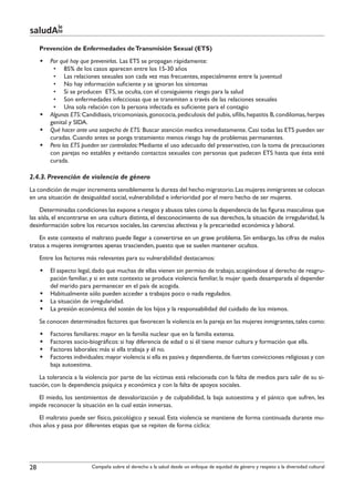 le
saludAte
     Prevención de Enfermedades de Transmisión Sexual (ETS)
     §§ Por qué hay que prevenirlas. Las ETS se propagan rápidamente:
         •	 85% de los casos aparecen entre los 15-30 años
         •	 Las relaciones sexuales son cada vez mas frecuentes, especialmente entre la juventud
         •	 No hay información suficiente y se ignoran los síntomas
         •	 Si se producen ETS, se oculta, con el consiguiente riesgo para la salud
         •	 Son enfermedades infecciosas que se transmiten a través de las relaciones sexuales
         •	 Una sola relación con la persona infectada es suficiente para el contagio
     §§ Algunas ETS: Candidiasis, tricomoniasis, gonococia, pediculosis del pubis, sífilis, hepatitis B, condilomas, herpes
        genital y SIDA.
     §§ Qué hacer ante una sospecha de ETS: Buscar atención medica inmediatamente. Casi todas las ETS pueden ser
        curadas. Cuando antes se ponga tratamiento menos riesgo hay de problemas permanentes.
     §§ Pero las ETS pueden ser controladas: Mediante el uso adecuado del preservativo, con la toma de precauciones
        con parejas no estables y evitando contactos sexuales con personas que padecen ETS hasta que ésta esté
        curada.

2.4.3. Prevención de violencia de género
La condición de mujer incrementa sensiblemente la dureza del hecho migratorio. Las mujeres inmigrantes se colocan
en una situación de desigualdad social, vulnerabilidad e inferioridad por el mero hecho de ser mujeres.
     Determinadas condiciones las expone a riesgos y abusos tales como la dependencia de las figuras masculinas que
las aísla, el encontrarse en una cultura distinta, el desconocimiento de sus derechos, la situación de irregularidad, la
desinformación sobre los recursos sociales, las carencias afectivas y la precariedad económica y laboral.
    En este contexto el maltrato puede llegar a convertirse en un grave problema. Sin embargo, las cifras de malos
tratos a mujeres inmigrantes apenas trascienden, puesto que se suelen mantener ocultos.
     Entre los factores más relevantes para su vulnerabilidad destacamos:
     §§ El aspecto legal, dado que muchas de ellas vienen sin permiso de trabajo, acogiéndose al derecho de reagru-
        pación familiar, y si en este contexto se produce violencia familiar, la mujer queda desamparada al depender
        del marido para permanecer en el país de acogida.
     §§ Habitualmente sólo pueden acceder a trabajos poco o nada regulados.
     §§ La situación de irregularidad.
     §§ La presión económica del sostén de los hijos y la responsabilidad del cuidado de los mismos.
     Se conocen determinados factores que favorecen la violencia en la pareja en las mujeres inmigrantes, tales como:
     §§   Factores familiares: mayor en la familia nuclear que en la familia extensa.
     §§   Factores socio-biográficos: si hay diferencia de edad o si él tiene menor cultura y formación que ella.
     §§   Factores laborales: más si ella trabaja y él no.
     §§   Factores individuales: mayor violencia si ella es pasiva y dependiente, de fuertes convicciones religiosas y con
          baja autoestima.
    La tolerancia a la violencia por parte de las víctimas está relacionada con la falta de medios para salir de su si-
tuación, con la dependencia psíquica y económica y con la falta de apoyos sociales.
   El miedo, los sentimientos de desvalorización y de culpabilidad, la baja autoestima y el pánico que sufren, les
impide reconocer la situación en la cual están inmersas.
   El maltrato puede ser físico, psicológico y sexual. Esta violencia se mantiene de forma continuada durante mu-
chos años y pasa por diferentes etapas que se repiten de forma cíclica:




28                        Campaña sobre el derecho a la salud desde un enfoque de equidad de género y respeto a la diversidad cultural
 