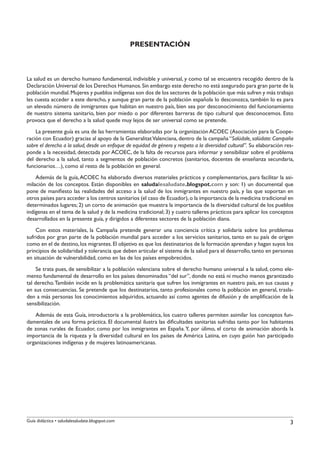 PRESENTACIÓN



La salud es un derecho humano fundamental, indivisible y universal, y como tal se encuentra recogido dentro de la
Declaración Universal de los Derechos Humanos. Sin embargo este derecho no está asegurado para gran parte de la
población mundial. Mujeres y pueblos indígenas son dos de los sectores de la población que más sufren y más trabajo
les cuesta acceder a este derecho, y aunque gran parte de la población española lo desconozca, también lo es para
un elevado número de inmigrantes que habitan en nuestro país, bien sea por desconocimiento del funcionamiento
de nuestro sistema sanitario, bien por miedo o por diferentes barreras de tipo cultural que desconocemos. Esto
provoca que el derecho a la salud quede muy lejos de ser universal como se pretende.
    La presente guía es una de las herramientas elaboradas por la organización ACOEC (Asociación para la Coope-
ración con Ecuador) gracias al apoyo de la Generalitat Valenciana, dentro de la campaña “Salúdale, salúdate: Campaña
sobre el derecho a la salud, desde un enfoque de equidad de género y respeto a la diversidad cultural”. Su elaboración res-
ponde a la necesidad, detectada por ACOEC, de la falta de recursos para informar y sensibilizar sobre el problema
del derecho a la salud, tanto a segmentos de población concretos (sanitarios, docentes de enseñanza secundaria,
funcionarios…), como al resto de la población en general.
    Además de la guía, ACOEC ha elaborado diversos materiales prácticos y complementarios, para facilitar la asi-
milación de los conceptos. Están disponibles en saludalesaludate.blogspot.com y son: 1) un documental que
pone de manifiesto las realidades del acceso a la salud de los inmigrantes en nuestro país, y las que soportan en
otros países para acceder a los centros sanitarios (el caso de Ecuador), o la importancia de la medicina tradicional en
determinados lugares; 2) un corto de animación que muestra la importancia de la diversidad cultural de los pueblos
indígenas en el tema de la salud y de la medicina tradicional; 3) y cuatro talleres prácticos para aplicar los conceptos
desarrollados en la presente guía, y dirigidos a diferentes sectores de la población diana.
    Con estos materiales, la Campaña pretende generar una conciencia crítica y solidaria sobre los problemas
sufridos por gran parte de la población mundial para acceder a los servicios sanitarios, tanto en su país de origen
como en el de destino, los migrantes. El objetivo es que los destinatarios de la formación aprendan y hagan suyos los
principios de solidaridad y tolerancia que deben articular el sistema de la salud para el desarrollo, tanto en personas
en situación de vulnerabilidad, como en las de los países empobrecidos.
     Se trata pues, de sensibilizar a la población valenciana sobre el derecho humano universal a la salud, como ele-
mento fundamental de desarrollo en los países denominados “del sur”, donde no está ni mucho menos garantizado
tal derecho. También incide en la problemática sanitaria que sufren los inmigrantes en nuestro país, en sus causas y
en sus consecuencias. Se pretende que los destinatarios, tanto profesionales como la población en general, trasla-
den a más personas los conocimientos adquiridos, actuando así como agentes de difusión y de amplificación de la
sensibilización.
   Además de esta Guía, introductoria a la problemática, los cuatro talleres permiten asimilar los conceptos fun-
damentales de una forma práctica. El documental ilustra las dificultades sanitarias sufridas tanto por los habitantes
de zonas rurales de Ecuador, como por los inmigrantes en España. Y, por úlimo, el corto de animación aborda la
importancia de la riqueza y la diversidad cultural en los países de América Latina, en cuyo guión han participado
organizaciones indígenas y de mujeres latinoamericanas.




Guía didáctica • saludalesaludate.blogspot.com                                                                           3
 