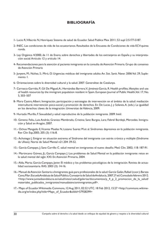 BIBLIOGRAFÍA



1- Lucio R,Villacrés N, Henríquez Sistema de salud de Ecuador. Salud Publica Mex 2011; 53 supl 2:S177-S187.
2- INEC. Las condiciones de vida de los ecuatorianos. Resultados de la Encuesta de Condiciones de vida ECV-quinta
    ronda.
3- Ley Orgánica 4/2000, de 11 de Enero, sobre derechos y libertades de los extranjeros en España y su interpreta-
    ción social. Artículo 12 y artículo 14.
4- Recomendaciones para la atención al paciente inmigrante en la consulta de Atención Primaria. Grupo de consenso
    de Atención Primaria
5- Junyent, M.; Núñez, S.; Miró, O. Urgencias médicas del inmigrante adulto. An. Sist. Sanit. Navar. 2006 Vol. 29, Suple-
    mento 1.
6- Orientaciones sobre la diversidad cultural y la salud. 2007. Generalitat de Catalunya.
7- Carrasco-Garrido, P.; Gil De Miguel, A.; Hernández Barrera,V.; Jiménez-García, R. Health profiles, lifestyles and use
    of health resources by the immigrant population resident in Spain. European Journal of Public Health,Vol. 17, No.
    5, 503–507
8- Mora Castro, Albert. Inmigración, participación y estrategias de intervención en el ámbito de la salud: mediación
    intercultural, intervención psico-social y promoción de derechos. En: De Lucas, J. y Solanes, A. (eds.). La igualdad
    en los derechos: claves de la integración. Universitat de València, 2009.
9- Hurtado Murillo, F. Sexualidad y salud reproductiva de la población inmigrante. 2009. Inéd.
10- Gimeno Feliu, Luis Andrés; Granizo Membrado, Cristina; Sanz Burgos, Lara; Febrel Bordejé, Mercedes. Inmigra-
    ción y Salud en Aragón, 2007.
11.- Ochoa Mangado E, Vicente Muelas N, Lozano Suarez M.et al. Síndromes depresivos en la población inmigrante.
    Rev Clin Esp.2005; 205 (3): 116-8.
12.- Achotegui J. Emigrar en situación extrema: el Síndrome del inmigrante con estrés crónico y múltiple (Síndrome
    de Ulises). Norte de Salud Mental n21.204: 39-52.
13.- García-Campayo, J; Sanz Carrillo C. salud mental en inmigrantes: el nuevo desafio. Med. Clin. 2002; 118: 187-91.
14.- Martincano Gómez, JL; García Campayo J. Los problemas de Salud Mental en la población inmigrante: retos en
    la salud mental del siglo XXI. En: Atención Primaria, 2004.
15.- Alda, Marta; García-Campayo, Javier. El médico y los problemas psicológicos de la inmigración. Revista de actua-
    lidad sociosanitaria. RAS. 2003 (3): 14-16.
16.- Manual de Atención Sanitaria a Inmigrantes: guía para profesionales de la salud. García Galán, Rafael (coor.); Baraza
    Cano,Pilar;EscuelaAndaluza de Salud Pública.Consejería de Salud deAndalucía, 2007,3ª ed.Consulado febrero 2012.
    <http://www.juntadeandalucia.es/salud/sites/csalud/galerias/documentos/p_4_p_2_promocion_de_la_salud/
    materiales_publicados_inmigrantes/manualatencioninmigrantes.pdf>.
17.- Maps of Ecuador. Wikimedia Commons, 12 Aug 2011, 02:52 UTC. 18 Feb 2012, 15:27 <http://commons.wikime-
    dia.org/w/index.php?title=Maps_of_Ecuador&oldid=57928299>




30                       Campaña sobre el derecho a la salud desde un enfoque de equidad de género y respeto a la diversidad cultural
 