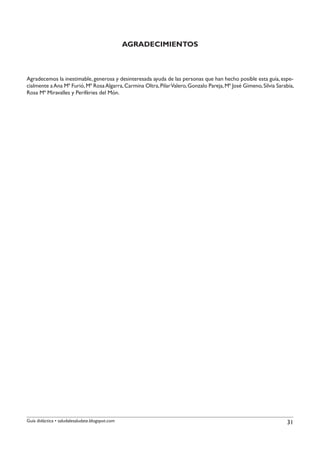 AGRADECIMIENTOS



Agradecemos la inestimable, generosa y desinteresada ayuda de las personas que han hecho posible esta guía, espe-
cialmente a Ana Mª Furió, Mª Rosa Algarra, Carmina Oltra, Pilar Valero, Gonzalo Pareja, Mª José Gimeno, Silvia Sarabia,
Rosa Mª Miravalles y Perifèries del Món.




Guía didáctica • saludalesaludate.blogspot.com                                                                     31
 