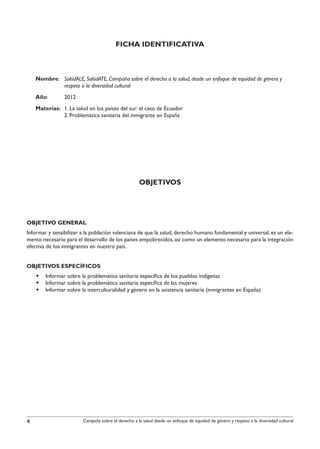 FICHA IDENTIFICATIVA



 Nombre: 	 SalúdALE, SalúdATE. Campaña sobre el derecho a la salud, desde un enfoque de equidad de género y
		         respeto a la diversidad cultural
    Año: 	      2012
 Materias: 	 1. La salud en los países del sur: el caso de Ecuador
		           2. Problemática sanitaria del inmigrante en España




                                                    OBJETIVOS




Objetivo General
Informar y sensibilizar a la población valenciana de que la salud, derecho humano fundamental y universal, es un ele-
mento necesario para el desarrollo de los países empobrecidos, así como un elemento necesario para la integración
efectiva de los inmigrantes en nuestro país.


Objetivos Específicos
    §§ Informar sobre la problemática sanitaria específica de los pueblos indígenas
    §§ Informar sobre la problemática sanitaria específica de las mujeres
    §§ Informar sobre la interculturalidad y género en la asistencia sanitaria (inmigrantes en España)




4                       Campaña sobre el derecho a la salud desde un enfoque de equidad de género y respeto a la diversidad cultural
 