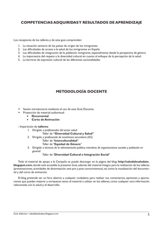 COMPETENCIAS ADQUIRIDAS Y RESULTADOS DE APRENDIZAJE



Los receptores de los talleres y de esta guía comprenden:
    1.	   La situación sanitaria de los países de origen de los inmigrantes
    2.	   Las dificultades de acceso a la salud de los inmigrantes en España
    3.	   Las dificultades de integración de la población inmigrante, especialmente desde la perspectiva de género
    4.	   La importancia del respeto a la diversidad cultural en cuanto al enfoque de la percepción de la salud
    5.	   La barreras de expresión cultural de las diferentes nacionalidades




                                           METODOLOGÍA DOCENTE



    §§ Sesión introductoria mediante el uso de esta Guía Docente.
    §§ Proyección de material audiovisual:
          •• Documental
          •• Corto de Animación

    - Impartición de talleres:
            1.	 Dirigido a profesionales del sector salud:
                		       Taller de “Diversidad Cultural y Salud”
            2.	 Dirigido a profesorado de enseñanza secundaria (iES):
                		       Taller de “Interculturalidad”
                		       Taller de “Equidad de Género”
            3.	 Dirigido a técnicos de la administración pública, miembros de organizaciones sociales y población en
                general:
                		       Taller de “Diversidad Cultural e Integración Social”

     Todo el material de apoyo a la Campaña se puede descargar en la página del blog: http://saludalesaludate.
blogspot.com, donde está accesible la presente Guía, además del material íntegro para la realización de los talleres
(presentaciones, actividades de dinamización, test pre y post conocimientos), así como la visualización del documen-
tal y del corto de animación.
    El blog pretende ser un foro abierto a cualquier ciudadano para realizar sus comentarios, opiniones y aporta-
ciones que puedan mejorar y enriquecer, tanto el material a utilizar en los talleres, como cualquier otra información
relacionada con la salud y el desarrollo.




Guía didáctica • saludalesaludate.blogspot.com                                                                         5
 