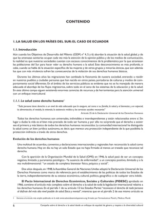 contenido




1. LA SALUD EN LOS PAÍSES DEL SUR: EL CASO DE ECUADOR

1.1. Introducción
Aún cuando los Objetivos de Desarrollo del Milenio (ODM, nº 4, 5 y 6) abordan la situación de la salud global, y de
que las amenazas sanitarias ocupan cada vez más la atención de la opinión pública y de los medios de comunicación,
la realidad es que nuestras sociedades cuentan con escasos conocimientos de la problemática por la que atraviesan
las poblaciones del Sur para hacer valer su derecho humano a la salud. Este desconocimiento es más profundo, si
cabe, cuando se habla de la situación específica de las mujeres y de otros grupos y minorías étnicas, que son además
los que con más virulencia sufren las consecuencias de la violación de sus derechos humanos básicos.
    Durante los últimos años las migraciones han cambiado la fisionomía de nuestra sociedad, entrando a residir
en nuestros pueblos y ciudades personas que han nacido en otros países, portadoras de culturas y modos de com-
portamiento social diferentes. En el ámbito de los servicios públicos es evidente que no se ha manejado de manera
adecuada el abordaje de los flujos migratorios, sobre todo en el seno de los sistemas de la educación y de la salud.
En este último campo siguen existiendo enormes carencias de recursos y de herramientas para la atención universal
con un enfoque intercultural.

1.1.1. La salud como derecho humano1
    “Toda persona tiene derecho a un nivel de vida adecuado que le asegure, así como a su familia, la salud y el bienestar, y en especial,
    la alimentación, el vestido, la vivienda, la asistencia médica y los servicios sociales necesarios”
                                                                             Artículo 25 de la Declaración Universal de los Derechos Humanos

     Todos los derechos humanos son universales, indivisibles e interdependientes y están relacionados entre sí. Sin
lugar a dudas la vida es el bien más preciado de todo ser humano, y por ello no sorprende que el derecho a existir
sea el primero y más básico de todos los derechos humanos reconocidos. La comunidad internacional ha distinguido
la salud como un bien jurídico autónomo, es decir, que merece una protección independiente de la que posibilita la
protección indirecta a través de otros derechos.

Evolución de los derechos humanos
    Una multitud de acuerdos, convenios y declaraciones internacionales y regionales han reconocido la salud como
    derecho humano. Hoy en día no hay un solo Estado que no haya firmado al menos un tratado que reconoce tal
    derecho.
        Con la aparición de la Organización Mundial de la Salud (OMS) en 1946, la salud pasó de ser un concepto
    negativo, limitado y puramente patológico -“la ausencia de enfermedad”, a un concepto positivo, ilimitado y a la
    vez multidimensional: “un estado de completo bienestar físico, psíquico y social”.
         Dos años después, en 1948, la Asamblea General de Naciones Unidas adoptó la Declaración Universal de los
    Derechos Humanos como marco de referencia para el establecimiento de las políticas de todos los Estados de
    la tierra, independientemente de su estatus económico, cultural, político, geográfico o de cualquier otra índole.
         El Pacto Internacional de Derechos Económicos, Sociales y Culturales (PIDESC) aprobado en
    1966, contiene el artículo más completo sobre el derecho a la salud de toda la legislación internacional relativa a
    los derechos humanos. En el párrafo 1 de su artículo 12 los Estados Partes “reconocen el derecho de toda persona
    al disfrute del más alto nivel posible de salud física y mental”, mientras que en el párrafo 2 de ese mismo artículo se

1   Extracto el artículo más amplio publicado en la web www.salutxdesenvolupament.org, firmado por Farmacéuticos Mundi y Medicus Mundi.


6                              Campaña sobre el derecho a la salud desde un enfoque de equidad de género y respeto a la diversidad cultural
 