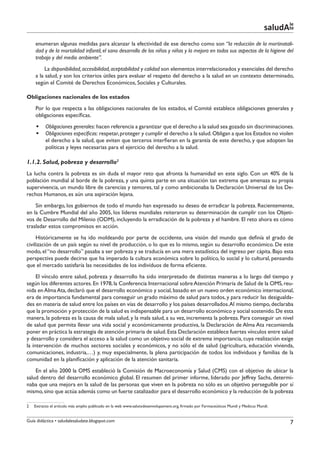 le
                                                                                                                                    saludAte
    enumeran algunas medidas para alcanzar la efectividad de ese derecho como son “la reducción de la mortinatali-
    dad y de la mortalidad infantil, el sano desarrollo de los niños y niñas y la mejora en todos sus aspectos de la higiene del
    trabajo y del medio ambiente”.
         La disponibilidad, accesibilidad, aceptabilidad y calidad son elementos interrelacionados y esenciales del derecho
    a la salud, y son los criterios útiles para evaluar el respeto del derecho a la salud en un contexto determinado,
    según el Comité de Derechos Económicos, Sociales y Culturales.

Obligaciones nacionales de los estados
    Por lo que respecta a las obligaciones nacionales de los estados, el Comité establece obligaciones generales y
    obligaciones específicas.
     §§ Obligaciones generales: hacen referencia a garantizar que el derecho a la salud sea gozado sin discriminaciones.
     §§ Obligaciones específicas: respetar, proteger y cumplir el derecho a la salud. Obligan a que los Estados no violen
        el derecho a la salud, que eviten que terceros interfieran en la garantía de este derecho, y que adopten las
        políticas y leyes necesarias para el ejercicio del derecho a la salud.

1.1.2. Salud, pobreza y desarrollo2
La lucha contra la pobreza es sin duda el mayor reto que afronta la humanidad en este siglo. Con un 40% de la
población mundial al borde de la pobreza, y una quinta parte en una situación tan extrema que amenaza su propia
supervivencia, un mundo libre de carencias y temores, tal y como ambicionaba la Declaración Universal de los De-
rechos Humanos, es aún una aspiración lejana.
    Sin embargo, los gobiernos de todo el mundo han expresado su deseo de erradicar la pobreza. Recientemente,
en la Cumbre Mundial del año 2005, los líderes mundiales reiteraron su determinación de cumplir con los Objeti-
vos de Desarrollo del Milenio (ODM), incluyendo la erradicación de la pobreza y el hambre. El reto ahora es cómo
trasladar estos compromisos en acción.
     Históricamente se ha ido moldeando por parte de occidente, una visión del mundo que definía el grado de
civilización de un país según su nivel de producción, o lo que es lo mismo, según su desarrollo económico. De este
modo, el “no desarrollo” pasaba a ser pobreza y se traducía en una mera estadística del ingreso per cápita. Bajo esta
perspectiva puede decirse que ha imperado la cultura económica sobre lo político, lo social y lo cultural, pensando
que el mercado satisfaría las necesidades de los individuos de forma eficiente.
     El vínculo entre salud, pobreza y desarrollo ha sido interpretado de distintas maneras a lo largo del tiempo y
según los diferentes actores. En 1978, la Conferencia Internacional sobre Atención Primaria de Salud de la OMS, reu-
nida en Alma Ata, declaró que el desarrollo económico y social, basado en un nuevo orden económico internacional,
era de importancia fundamental para conseguir un grado máximo de salud para todos, y para reducir las desigualda-
des en materia de salud entre los países en vías de desarrollo y los países desarrollados. Al mismo tiempo, declaraba
que la promoción y protección de la salud es indispensable para un desarrollo económico y social sostenido. De esta
manera, la pobreza es la causa de mala salud, y la mala salud, a su vez, incrementa la pobreza. Para conseguir un nivel
de salud que permita llevar una vida social y económicamente productiva, la Declaración de Alma Ata recomienda
poner en práctica la estrategia de atención primaria de salud. Esta Declaración establece fuertes vínculos entre salud
y desarrollo y considera el acceso a la salud como un objetivo social de extrema importancia, cuya realización exige
la intervención de muchos sectores sociales y económicos, y no sólo el de salud (agricultura, educación vivienda,
comunicaciones, industria,…) y, muy especialmente, la plena participación de todos los individuos y familias de la
comunidad en la planificación y aplicación de la atención sanitaria.
    En el año 2000 la OMS estableció la Comisión de Macroeconomía y Salud (CMS) con el objetivo de ubicar la
salud dentro del desarrollo económico global. El resumen del primer informe, liderado por Jeffrey Sachs, determi-
naba que una mejora en la salud de las personas que viven en la pobreza no sólo es un objetivo perseguible por sí
mismo, sino que actúa además como un fuerte catalizador para el desarrollo económico y la reducción de la pobreza

2   Extracto el artículo más amplio publicado en la web www.salutxdesenvolupament.org, firmado por Farmaceúticos Mundi y Medicus Mundi.


Guía didáctica • saludalesaludate.blogspot.com                                                                                             7
 