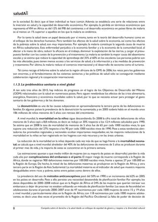 le
saludAte
en la sociedad. Es decir, que el bien individual se hace común. Además se establecía una serie de relaciones entre
la inversión en salud y la capacidad de desarrollo económico. Por ejemplo, la pérdida en términos económicos que
representa el VIH en África es del 12% del PIB del continente; o el desarrollo económico en países libres de malaria
es al menos un 1% superior a aquellos en los que la malaria es endémica.
    Por lo tanto la salud tiene un papel destacado por sí misma, tanto en la teoría del desarrollo humano como en
el enfoque de los derechos humanos. Pero también los efectos de la salud sobre la economía, así como los efectos
de la pobreza sobre la salud, son muy importantes. Por ejemplo, la malaria constituye la segunda causa de muerte
en África subsahariana. Esta enfermedad perjudica a la economía familiar y a la economía de la comunidad local, al
afectar a la mano de obra, reducir la eficacia en el trabajo, disminuir la explotación de las tierras, y cargar el presu-
puesto familiar con los costes de la prevención y el tratamiento. La malaria es también la mayor causa del absentismo
escolar, y se estima que reduce la capacidad de aprendizaje del 35% al 60% en los escolares. Las personas pobres son
las más afectadas, pues tienen menos acceso a los servicios de salud, a la información y a las medidas de prevención
y tratamiento. Por último, la malaria reduce el comercio internacional y el desarrollo de sectores como el turismo.
    Tal como recoge el Informe sobre la salud en la región africana de la OMS de 2006, los retos para los gobiernos
son enormes, y el fortalecimiento de los sistemas sanitarios y las políticas de salud sólo se conseguirán mediante
colaboración regional y la cooperación internacional.

1.1.3. La problemática sanitaria a nivel global
A tan solo tres años de 2015, hay indicios de progresos en el logro de los Objetivos de Desarrollo del Milenio
(ODM) relacionados con la salud en numerosos países. Pero siguen revelándose los efectos de las crisis alimentaria,
energética, financiera y económica mundiales sobre la salud, por lo que se necesita actuar para proteger el gasto
sanitario de los gobiernos y de los donantes.
    La desnutrición es una de las causas subyacentes en aproximadamente la tercera parte de las defunciones in-
fantiles. En algunos países la prevalencia de la desnutrición ha aumentado, y en 2005 todavía había en el mundo unos
186 millones de niños menores de 5 años con retraso del crecimiento.
    A nivel mundial, la mortalidad en la niñez sigue descendiendo. En 2008 la cifra total de defunciones de niños
menores de 5 años cayó a 8,8 millones, es decir, se redujo un 30% respecto a los 12,4 millones calculados para 1990.
Se estima que en 2008 la tasa de mortalidad de menores de 5 años fue de 65 por cada 1000 nacidos vivos, lo que
supone una reducción del 27% respecto a los 90 por cada 1000 nacidos vivos de 1990. Pese a estas tendencias alen-
tadoras, los promedios regionales y nacionales ocultan importantes inequidades; así, las mayores reducciones de la
mortalidad en la niñez se han registrado en los hogares con más recursos y en las áreas urbanas.
     La reducción de la mortalidad en la niñez depende cada vez más de que se haga frente a la mortalidad neona-
tal; se calcula que a nivel mundial alrededor del 40% de las defunciones de menores de 5 años se producen durante
el primer mes de vida, y la mayoría de estas se concentran en la primera semana.
    Las estimaciones apuntan a que medio millón de mujeres (en su mayoría de países en desarrollo) pierden la vida
cada año por complicaciones del embarazo o el parto. El mayor riesgo de muerte corresponde a la Región de
África, donde se registran 900 defunciones maternas por 100.000 nacidos vivos, frente a apenas 27 por 100.000 en
la Región de Europa. De hecho, la mitad de las defunciones maternas se produjeron en la Región de África, y otra
tercera parte en la Región de Asia Sudoriental. La mortalidad materna es el indicador de salud que muestra mayores
desigualdades entre ricos y pobres, tanto entre países como dentro de ellos.
    La prevalencia del uso de métodos anticonceptivos pasó del 50% en 1990 a un incremento del 62% en 2005
en los países en desarrollo. Pese a ello persiste una necesidad desatendida de planificación familiar. Por ejemplo, los
datos disponibles de 2000–2008 indican que en la Región de África el 24% de las mujeres que querían retrasar sus
embarazos o dejar de procrear no estaban utilizando un método de planificación familiar. Las tasas de fecundidad en
adolescentes durante el periodo 2000–2007 eran de 47 nacimientos por cada 1000 mujeres de entre 15 y 19 años
a nivel mundial, y particularmente altas en la Región de África, con 118 nacimientos por cada 1000 mujeres adoles-
centes, es decir, unas diez veces el promedio de la Región del Pacífico Occidental. La falta de poder de decisión de



8                        Campaña sobre el derecho a la salud desde un enfoque de equidad de género y respeto a la diversidad cultural
 