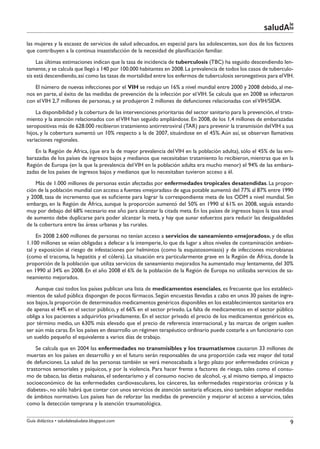 le
                                                                                                            saludAte
las mujeres y la escasez de servicios de salud adecuados, en especial para las adolescentes, son dos de los factores
que contribuyen a la continua insastisfacción de la necesidad de planificación familiar.
     Las últimas estimaciones indican que la tasa de incidencia de tuberculosis (TBC) ha seguido descendiendo len-
tamente, y se calcula que llegó a 140 por 100.000 habitantes en 2008. La prevalencia de todos los casos de tuberculo-
sis está descendiendo, así como las tasas de mortalidad entre los enfermos de tuberculosis seronegativos para el VIH.
   El número de nuevas infecciones por el VIH se redujo un 16% a nivel mundial entre 2000 y 2008 debido, al me-
nos en parte, al éxito de las medidas de prevención de la infección por el VIH. Se calcula que en 2008 se infectaron
con el VIH 2,7 millones de personas, y se produjeron 2 millones de defunciones relacionadas con el VIH/SIDA.
    La disponibilidad y la cobertura de las intervenciones prioritarias del sector sanitario para la prevención, el trata-
miento y la atención relacionados con el VIH han seguido ampliándose. En 2008, de los 1,4 millones de embarazadas
seropositivas más de 628.000 recibieron tratamiento antirretroviral (TAR) para prevenir la transmisión del VIH a sus
hijos, y la cobertura aumentó un 10% respecto a la de 2007, situándose en el 45%. Aún así, se observan llamativas
variaciones regionales.
    En la Región de África, (que era la de mayor prevalencia del VIH en la población adulta), sólo el 45% de las em-
barazadas de los países de ingresos bajos y medianos que necesitaban tratamiento lo recibieron, mientras que en la
Región de Europa (en la que la prevalencia del VIH en la población adulta era mucho menor) el 94% de las embara-
zadas de los países de ingresos bajos y medianos que lo necesitaban tuvieron acceso a él.
    Más de 1.000 millones de personas están afectadas por enfermedades tropicales desatendidas. La propor-
ción de la población mundial con acceso a fuentes «mejoradas» de agua potable aumentó del 77% al 87% entre 1990
y 2008, tasa de incremento que es suficiente para lograr la correspondiente meta de los ODM a nivel mundial. Sin
embargo, en la Región de África, aunque la proporción aumentó del 50% en 1990 al 61% en 2008, seguía estando
muy por debajo del 68% necesario ese año para alcanzar la citada meta. En los países de ingresos bajos la tasa anual
de aumento debe duplicarse para poder alcanzar la meta, y hay que aunar esfuerzos para reducir las desigualdades
de la cobertura entre las áreas urbanas y las rurales.
     En 2008 2.600 millones de personas no tenían acceso a servicios de saneamiento «mejorados», y de ellas
1.100 millones se veían obligadas a defecar a la intemperie, lo que da lugar a altos niveles de contaminación ambien-
tal y exposición al riesgo de infestaciones por helmintos (como la esquistosomiasis) y de infecciones microbianas
(como el tracoma, la hepatitis y el cólera). La situación era particularmente grave en la Región de África, donde la
proporción de la población que utiliza servicios de saneamiento mejorados ha aumentado muy lentamente, del 30%
en 1990 al 34% en 2008. En el año 2008 el 6% de la población de la Región de Europa no utilizaba servicios de sa-
neamiento mejorados.
    Aunque casi todos los países publican una lista de medicamentos esenciales, es frecuente que los estableci-
mientos de salud pública dispongan de pocos fármacos. Según encuestas llevadas a cabo en unos 30 países de ingre-
sos bajos, la proporción de determinados medicamentos genéricos disponibles en los establecimientos sanitarios era
de apenas el 44% en el sector público, y el 66% en el sector privado. La falta de medicamentos en el sector público
obliga a los pacientes a adquirirlos privadamente. En el sector privado el precio de los medicamentos genéricos es,
por término medio, un 630% más elevado que el precio de referencia internacional, y las marcas de origen suelen
ser aún más caras. En los países en desarrollo un régimen terapéutico ordinario puede costarle a un funcionario con
un sueldo pequeño el equivalente a varios días de trabajo.
    Se calcula que en 2004 las enfermedades no transmisibles y los traumatismos causaron 33 millones de
muertes en los países en desarrollo y en el futuro serán responsables de una proporción cada vez mayor del total
de defunciones. La salud de las personas también se verá menoscabada a largo plazo por enfermedades crónicas y
trastornos sensoriales y psíquicos, y por la violencia. Para hacer frente a factores de riesgo, tales como el consu-
mo de tabaco, las dietas malsanas, el sedentarismo y el consumo nocivo de alcohol, -y, al mismo tiempo, al impacto
socioeconómico de las enfermedades cardiovasculares, los cánceres, las enfermedades respiratorias crónicas y la
diabetes-, no sólo habrá que contar con unos servicios de atención sanitaria eficaces, sino también adoptar medidas
de ámbitos normativo. Los países han de reforzar las medidas de prevención y mejorar el acceso a servicios, tales
como la detección temprana y la atención traumatológica.

Guía didáctica • saludalesaludate.blogspot.com                                                                          9
 