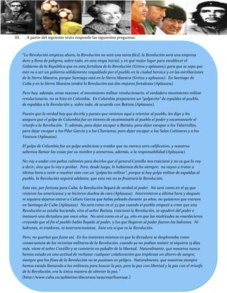 III.     A partir del siguiente texto responde las siguientes preguntas:



       “La Revolución empieza ahora, la Revolución no será una tarea fácil, la Revolución será una empresa
       dura y llena de peligros, sobre todo, en esta etapa inicial, y en qué mejor lugar para establecer el
       Gobierno de la República que en esta fortaleza de la Revolución (Gritos y aplausos); para que se sepa que
       este va a ser un gobierno sólidamente respaldado por el pueblo en la ciudad heroica y en las estribaciones
       de la Sierra Maestra, porque Santiago está en la Sierra Maestra (Gritos y aplausos). En Santiago de
       Cuba y en la Sierra Maestra tendrá la Revolución sus dos mejores fortalezas (Aplausos).

       Pero hay, además, otras razones: el movimiento militar revolucionario, el verdadero movimiento militar
       revolucionario, no se hizo en Columbia. En Columbia prepararon un “golpecito” de espaldas al pueblo,
       de espaldas a la Revolución y, sobre todo, de acuerdo con Batista (Aplausos).

       Puesto que la verdad hay que decirla y puesto que venimos aquí a orientar al pueblo, les digo y les
       aseguro que el golpe de Columbia fue un intento de escamotearle al pueblo el poder y escamotearle el
       triunfo a la Revolución. Y, además, para dejar escapar a Batista, para dejar escapar a los Tabernillas,
       para dejar escapar a los Pilar García y a los Chavianos, para dejar escapar a los Salas Cañizares y a los
       Ventura (Aplausos).

       El golpe de Columbia fue un golpe ambicioso y traidor que no merece otro calificativo, y nosotros
       sabemos llamar las cosas por su nombre y atenernos, además, a la responsabilidad (Aplausos).

       No voy a andar con paños calientes para decirles que el general Cantillo nos traicionó y no es que lo voy
       a decir, sino que lo voy a probar. Pero, desde luego, lo habíamos dicho siempre: no vayan a tratar a
       última hora a venir a resolver esto con un “golpecito militar”, porque si hay golpe militar de espaldas al
       pueblo, la Revolución seguirá adelante, que esta vez no se frustrará la Revolución.

       Esta vez, por fortuna para Cuba, la Revolución llegará de verdad al poder. No será como en el 95 que
       vinieron los americanos y se hicieron dueños de esto (Aplausos). Intervinieron a última hora y después
       ni siquiera dejaron entrar a Calixto García que había peleado durante 30 años, no quisieron que entrara
       en Santiago de Cuba (Aplausos). No será como en el 33 que cuando el pueblo empezó a creer que una
       Revolución se estaba haciendo, vino el señor Batista, traicionó la Revolución, se apoderó del poder e
       instauró una dictadura por once años. No será como en el 44, año en que las multitudes se enardecieron
       creyendo que al fin el pueblo había llegado al poder, y los que llegaron al poder fueron los ladrones. Ni
       ladrones, ni traidores, ni intervencionistas. Esta vez sí que es la Revolución.

       Pero, no querían que fuese así. En los instantes mismos en que la dictadura se desplomaba como
       consecuencia de las victorias militares de la Revolución, cuando ya no podían resistir ni siquiera 15 días
       más, viene el señor Cantillo y se convierte en paladín de la libertad. Naturalmente, que nosotros nunca
       hemos estado en una actitud de rechazar cualquier colaboración que implicase un ahorro de sangre,
       siempre que los fines de la Revolución no se pusiesen en peligro. Naturalmente, que nosotros siempre
       hemos estado llamando a los militares para buscar la paz, pero la paz con libertad y la paz con el triunfo
       de la Revolución, era la única manera de obtener la paz.”
       (http://www.cuba.cu/gobierno/discursos/1959/esp/f010159e.)
 