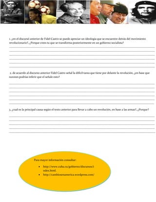 1. ¿en el discursó anterior de Fidel Castro se puede apreciar un ideología que se encuentre detrás del movimiento
revolucionario?, ¿Porque crees tu que se transforma posteriormente en un gobierno socialista?
………………………………………………………………………………………………………………………………………………………………………………………………
………………………………………………………………………………………………………………………………………………………………………………………………
………………………………………………………………………………………………………………………………………………………………………………………………
………………………………………………………………………………………………………………………………………………………………………………………………
………………………………………………………………………………………………………………………………………………………………………………………………
………………………………………………………………………………………………………………………………………………………………………………………………

 2. de acuerdo al discurso anterior Fidel Castro señal la difícil tarea que tiene por delante la revolución, ¿en base que
razones podrías inferir que el señale esto?

………………………………………………………………………………………………………………………………………………………………………………………………
………………………………………………………………………………………………………………………………………………………………………………………………
………………………………………………………………………………………………………………………………………………………………………………………………
………………………………………………………………………………………………………………………………………………………………………………………………
………………………………………………………………………………………………………………………………………………………………………………………………
………………………………………………………………………………………………………………………………………………………………………………………….....

3. ¿cual es la principal causa según el texto anterior para llevar a cabo un revolución, en base a las armas?, ¿Porque?

………………………………………………………………………………………………………………………………………………………………………………………………
………………………………………………………………………………………………………………………………………………………………………………………………
………………………………………………………………………………………………………………………………………………………………………………………………
………………………………………………………………………………………………………………………………………………………………………………………………
……………………………………………………………………………………………………………………………………………………………………………………………….




                     Para mayor información consultar:

                            http://www.cuba.cu/gobierno/discursos/i
                             ndex.html.
                            http://cambiosenamerica.wordpress.com/
 