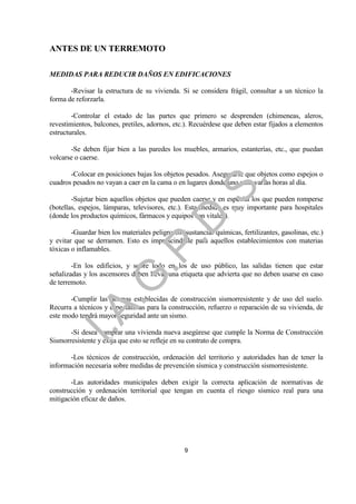 ANTES DE UN TERREMOTO

MEDIDAS PARA REDUCIR DAÑOS EN EDIFICACIONES

       -Revisar la estructura de su vivienda. Si se considera frágil, consultar a un técnico la
forma de reforzarla.

        -Controlar el estado de las partes que primero se desprenden (chimeneas, aleros,
revestimientos, balcones, pretiles, adornos, etc.). Recuérdese que deben estar fijados a elementos
estructurales.

       -Se deben fijar bien a las paredes los muebles, armarios, estanterías, etc., que puedan
volcarse o caerse.

       -Colocar en posiciones bajas los objetos pesados. Asegurarse que objetos como espejos o




                                                              .
cuadros pesados no vayan a caer en la cama o en lugares donde uno pasa varias horas al día.




                                          .S
        -Sujetar bien aquellos objetos que pueden caerse y en especial los que pueden romperse
(botellas, espejos, lámparas, televisores, etc.). Esta medida es muy importante para hospitales
(donde los productos químicos, fármacos y equipos son vitales).
                                        .D
        -Guardar bien los materiales peligrosos (sustancias químicas, fertilizantes, gasolinas, etc.)
y evitar que se derramen. Esto es imprescindible para aquellos establecimientos con materias
                             .P
tóxicas o inflamables.

        -En los edificios, y sobre todo en los de uso público, las salidas tienen que estar
señalizadas y los ascensores deben llevar una etiqueta que advierta que no deben usarse en caso
                 .G


de terremoto.

       -Cumplir las normas establecidas de construcción sismorresistente y de uso del suelo.
Recurra a técnicos y especialistas para la construcción, refuerzo o reparación de su vivienda, de
    I.A



este modo tendrá mayor seguridad ante un sismo.

       -Si desea comprar una vivienda nueva asegúrese que cumple la Norma de Construcción
Sismorresistente y exija que esto se refleje en su contrato de compra.

       -Los técnicos de construcción, ordenación del territorio y autoridades han de tener la
información necesaria sobre medidas de prevención sísmica y construcción sismorresistente.

       -Las autoridades municipales deben exigir la correcta aplicación de normativas de
construcción y ordenación territorial que tengan en cuenta el riesgo sísmico real para una
mitigación eficaz de daños.




                                                 9
 