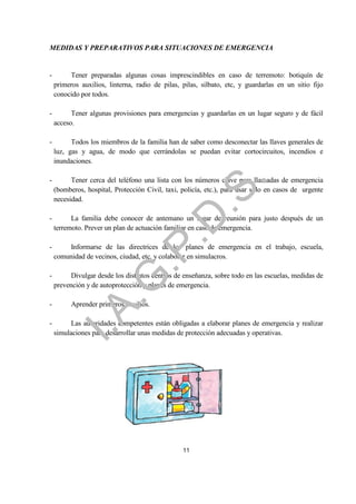 MEDIDAS Y PREPARATIVOS PARA SITUACIONES DE EMERGENCIA


-        Tener preparadas algunas cosas imprescindibles en caso de terremoto: botiquín de
    primeros auxilios, linterna, radio de pilas, pilas, silbato, etc, y guardarlas en un sitio fijo
    conocido por todos.

-         Tener algunas provisiones para emergencias y guardarlas en un lugar seguro y de fácil
    acceso.

-         Todos los miembros de la familia han de saber como desconectar las llaves generales de
    luz, gas y agua, de modo que cerrándolas se puedan evitar cortocircuitos, incendios e
    inundaciones.

-         Tener cerca del teléfono una lista con los números clave para llamadas de emergencia




                                                             .
                                           .S
    (bomberos, hospital, Protección Civil, taxi, policía, etc.), para usar sólo en casos de urgente
    necesidad.                           .D
-         La familia debe conocer de antemano un lugar de reunión para justo después de un
    terremoto. Prever un plan de actuación familiar en caso de emergencia.

-       Informarse de las directrices de los planes de emergencia en el trabajo, escuela,
                              .P
    comunidad de vecinos, ciudad, etc. y colaborar en simulacros.

-         Divulgar desde los distintos centros de enseñanza, sobre todo en las escuelas, medidas de
                   .G


    prevención y de autoprotección y planes de emergencia.

-         Aprender primeros auxilios.
      I.A




-         Las autoridades competentes están obligadas a elaborar planes de emergencia y realizar
    simulaciones para desarrollar unas medidas de protección adecuadas y operativas.




                                                 11
 