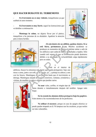 QUE HACER DURANTE EL TERREMOTO
-      Si el terremoto no es muy violento, tranquilizarse ya que
acabará en unos instantes.

-       Si el terremoto es muy fuerte, seguir las instrucciones que
se detallan a continuación.

-       Mantenga la calma, no dejarse llevar por el pánico,
tranquilizar a las personas de su alrededor. Agudizar la atención
para evitarse heridas.

                                           -Si está dentro de un edificio, quédese dentro. Si se
                                   está fuera, permanezca fuera. Muchos accidentes se




                                                             .
                                   producen en momentos de pánico al intentar entrar o salir de




                                         .S
                                   los edificios o por caída de objetos de fachadas y tejados. Sólo
                                   cuando esté seguro de que su construcción puede destruirse
                                   debido a su alto grado de vulnerabilidad, salga rápidamente
                                       .D
                                   pero en orden.


                                    -       Si está en el interior de
                             .P
edificios, buscar la estructura más fuerte que pueda protegernos: bajo una
mesa o cama, junto a un sofá, en un rincón, etc.., y proteja su cabeza y cara
con los brazos. Manténgase en esa posición hasta que el movimiento se
                 .G


detenga. Manténgase alejado de paredes exteriores, ventanas, cristalerías y
vitrinas, de muebles pesados u objetos que puedan caerse.
    I.A



                         -      No usar velas, cerillas, ni ningún tipo de
                         llama durante o inmediatamente después del temblor. Apagar todo
                         fuego.

                         -       En la escuela los alumnos deben protegerse bajo los pupitres.
                         Estar atentos a las recomendaciones de los profesores.

                         -      No utilizar el ascensor, porque en caso de apagón eléctrico se
                         puede quedar atrapado en él. Ni tampoco use las escaleras, ya que suelen
                         ser más vulnerables.




                                                12
 