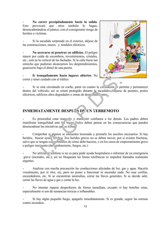 -       No correr precipitadamente hacia la salida.
Esto provocará que otros también lo hagan,
desencadenándose el pánico, con el consiguiente riesgo de
heridos o víctimas.

-       Si la sacudida sorprende en el exterior, aléjese de
las construcciones, muros y tendidos eléctricos.

-        No acercarse ni penetrar en edificios. El peligro
mayor por caída de escombros, revestimientos, cristales,
etc., está en la vertical de las fachadas. Si la calle fuese tan
estrecha que pudieran alcanzarnos los desprendimientos,
guarecerse bajo el dintel de una puerta.

-       Ir tranquilamente hacia lugares abiertos. No
correr y tener cuidado con el tráfico.




                                                                   .
                                            .S
-       Si se está circulando en coche, parar en cuanto la circulación lo permita y permanecer
dentro del vehículo; así se estará protegido durante la sacudida. Alejarse de puentes, postes
eléctricos, edificios altos degradados o zonas de desprendimientos.
                                          .D
INMEDIATAMENTE DESPUÉS DE UN TERREMOTO
                               .P

-      Es primordial estar tranquilo y transmitir confianza a los demás. Los padres deben
manifestar tranquilidad ante los hijos. Todos deben pensar en las consecuencias que pueden
desencadenar las iniciativas que se tomen.
                  .G


-       Comprobar si alguien se encuentra lesionado y prestarle los auxilios necesarios. Si hay
heridos, buscar ayuda médica. Los heridos graves no se deben mover, por si existen fracturas,
    I.A



salvo que se tengan conocimientos de cómo debe hacerse, o en los casos de empeoramiento grave
o peligro inminente (derrumbamiento, fuegos, etc.)

-       No utilizar el teléfono si no es para pedir ayuda hospitalaria o informar de un emergencia
 grave (incendio, etc.); así no bloqueará las líneas telefónicas ni impedirá llamadas realmente
urgentes.

-        Analizar con mucha precaución las conducciones afectadas de luz, gas y agua. Hacerlo
visualmente, por el olor, etc, pero no poner a funcionar ni encender nada. No usar cerillas,
encendedores, etc. Si se encuentran anomalías, cerrar las llaves generales. Si se decide salir,
cerrar las llaves de agua y gas y cortar la luz.

-       No intentar reparar desperfectos de forma inmediata, excepto si hay botellas rotas,
especialmente si son de sustancias tóxicas o inflamables.

-       Si hay algún pequeño fuego, apagarlo inmediatamente. Si es grande, seguir las normas
contra incendios.
                                                    13
 