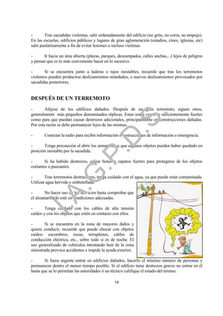 -       Tras sacudidas violentas, salir ordenadamente del edificio (no grite, no corra, no empuje).
En las escuelas, edificios públicos y lugares de gran aglomeración (estadios, cines, iglesias, etc)
salir paulatinamente a fin de evitar lesiones o incluso víctimas.

-      Ir hacia un área abierta (plazas, parques, descampados, calles anchas,...) lejos de peligros
y pensar que es lo más conveniente hacer en lo sucesivo.

-       Si se encuentra junto a laderas o tajos inestables, recuerde que tras los terremotos
violentos pueden producirse deslizamientos retardados, o nuevos deslizamientos provocados por
sacudidas posteriores.


DESPUÉS DE UN TERREMOTO
-       Aléjese de los edificios dañados. Después de un gran terremoto, siguen otros,




                                                             .
generalmente más pequeños denominados réplicas. Estas son a veces lo suficientemente fuertes




                                         .S
como para que puedan causar destrozos adicionales, principalmente en construcciones dañadas.
Por esta razón se debe permanecer lejos de las mismas.

-      Conectar la radio para recibir información o instrucciones de información o emergencia.
                                       .D
-      Tenga precaución al abrir los armarios, ya que algunos objetos pueden haber quedado en
posición inestable por la sacudida.
                             .P
-       Si ha habido destrozos, calzar botas o zapatos fuertes para protegerse de los objetos
cortantes o punzantes.
                 .G


-       Tras terremotos destructores, tenga cuidado con el agua, ya que puede estar contaminada.
Utilizar agua hervida o embotellada.

-       No hacer uso de los servicios hasta comprobar que
    I.A



el alcantarillado esté en condiciones adecuadas.

-       Tenga cuidado con los cables de alta tensión
caídos y con los objetos que estén en contacto con ellos.

-       Si se encuentra en la zona de mayores daños y
quiere conducir, recuerde que puede chocar con objetos
caídos: escombros, rocas, terraplenes, cables de
conducción eléctrica, etc., sobre todo si es de noche. El
uso generalizado de vehículos intentando huir de la zona
siniestrada provoca accidentes e impide la ayuda exterior.

-       Si fuera urgente entrar en edificios dañados, hacerlo el mínimo número de personas y
permanecer dentro el menor tiempo posible. Si el edificio tiene destrozos graves no entrar en él
hasta que se lo permitan las autoridades ó un técnico califique el estado del mismo.

                                                14
 