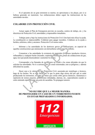 -       Si el epicentro de un gran terremoto es marino, no aproximarse a las playas, por si se
hubiese generado un maremoto. Las embarcaciones deben seguir las instrucciones de las
autoridades navales.


COLABORE CON PROTECCIÓN CIVIL

-       Actuar según el Plan de Emergencia previsto en escuelas, centros de trabajo, etc. y las
directrices de Protección Civil, autoridades y responsables inmediatos.

-       Trabajar junto y bajo las instrucciones de Protección Civil. Esto hará más eficaz la ayuda.
La coordinación es imprescindible. Colaborar para apagar incendios. Colaborar en la ayuda a
heridos, enfermos, niños y ancianos. Protección Civil somos todos.

-      Informar a las autoridades de los destrozos graves de edificaciones, en especial de




                                                            .
aquellas construcciones que amenazaren con derrumbarse sobre zonas de tránsito.




                                         .S
-       Comunicar a las autoridades la existencia de materiales peligrosos (productos tóxicos,
inflamables) y cualquier hecho (incendio, explosión, inundación, rotura de conducciones de gas,
agua, luz) que pueda desencadenar o aumentar los daños.
                                       .D
-       Corresponder a las llamadas de ayuda, pero no acudir a las zonas afectadas sin que lo
soliciten las autoridades. No ir a curiosear por las zonas siniestradas; esto es peligroso y además
                             .P
dificultará las ayudas.

-       Hacer caso a la valoración que Protección Civil, asesorada por sismólogos y técnicos,
haga de los hechos. No se deje llevar por lo que la gente diga acerca del por qué se están
                 .G


produciendo los terremotos, ni sobre los bulos que corran sobre graves destrozos, inminencia o
repetición de sismos mayores, predicciones infundadas, alarmas, etc., especialmente cuando se
estén sintiendo repetidamente una serie de sacudidas. No propague rumores.
    I.A




              NO OLVIDE QUE LA MEJOR MANERA
       DE PROTEGERSE EN CASO DE UN TERREMOTO FUERTE
             ES ESTAR PREPARADOS E INFORMADOS.




                                                15
 