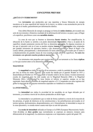 CONCEPTOS PREVIOS

¿QUÉ ES UN TERREMOTO?

        Los terremotos son producidos por una repentina y brusca liberación de energía
mecánica en la zona superficial del interior de la tierra y se deben a una acumulación previa de
energía en el medio, generalmente por deformación elástica.

        Esta súbita liberación de energía se propaga en forma de ondas sísmicas, provocando una
serie de movimientos vibratorios resultado de la deformación del terreno a su paso y que, al llegar
a la superficie, percibimos como una sacudida sísmica.

        La zona de roca que se fractura se denomina fuente sísmica. Por simplificación, la
ubicación de la fuente se asimila a un punto denominado hipocentro o foco y al punto de la
superficie situado justamente encima del foco se denomina epicentro. En algunas ocasiones en
las que el epicentro está en el mar se pueden originar tsunamis o maremotos (olas originadas




                                                            .
por grandes terremotos de epicentro marino y que alcanzan una mayor altura al llegar a las




                                         .S
costas) debido, principalmente, a deslizamientos de tierra submarinos provocados por el sismo ó
a desplazamientos de grandes masas de roca (cuando la falla aflora en superficie). No todos los
terremotos con epicentro marino producen maremotos.
                                       .D
         Los terremotos más pequeños que ocurren después de un terremoto se les llama réplicas
y a los que ocurren antes se les denomina precursores.
                             .P
MAGNITUD

        La magnitud nos indica el tamaño de un terremoto y mide la cantidad de energía liberada
                 .G


por éste en forma de ondas sísmicas. Esta escala fue ideada por el japonés Wadati en 1931 y
desarrollada por Richter en 1935 para medir el tamaño relativo de los sismos. Existen numerosas
escalas de magnitud, pero las más usadas son la Magnitud Duración (Md) y la Magnitud
Momento (Mw). La magnitud no tiene límites ni inferior ni superior, aunque no se han
    I.A



registrado, hasta ahora, terremotos de magnitud superior a 9.5. Comparada con otras regiones del
globo la magnitud de los mayores terremotos esperados en Andalucía es moderada.

LA INTENSIDAD

       La intensidad nos indica la severidad de las sacudidas en un lugar afectado por el
terremoto, y se estima a través de los efectos producidos en dicho lugar.

        La intensidad es un parámetro que se mide de forma cualitativa a través de la reacción de
las personas, el grado de destrozos en las construcciones y las perturbaciones provocadas en el
terreno (grietas, deslizamientos, desprendimientos, ect.). Generalmente, la intensidad es mayor en
la zona epicentral y va siendo menor cuanto más lejos se esté del epicentro.

        La escala de intensidad utilizada en Europa es la EMS (European Macroseismic Scale).
Está divididas en doce grados (que normalmente se expresan en números romanos para
diferenciarla de la magnitud). Los destrozos empiezan a ser importantes a partir del grado VII.

                                                1
 