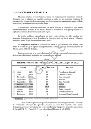 LA SISMICIDAD EN ANDALUCÍA
        El estado actual de la Sismología no permite aún predecir cuando ocurrirá un terremoto
destructor, pero sí sabemos que seguirán ocurriendo y cuales son las zonas más peligrosas de
nuestra región. Lo que sí podemos es reducir sus efectos con construcciones adecuadas, medidas
preventivas y actuaciones que mitiguen los daños.

        Andalucía está cerca del límite entre las placas Africana y Euroasiática, cuya acción
deforma lentamente las zonas de sus bordes. Provoca la existencia de fallas geológicas activas y
explica la ocurrencia de terremotos en nuestra región.

       La región andaluza, especialmente su parte centro-oriental, ha sido sacudida por
terremotos destructores a lo largo de su historia. Este área, junto con las de Murcia y Alicante,
presenta el mayor riesgo sísmico del territorio español.

       La peligrosidad sísmica de Andalucía es debida a los terremotos que ocurren tanto




                                                             .
dentro de su territorio, y en especial en su parte central y oriental, como en los mares cercanos de




                                         .S
Alborán y área del Golfo de Cádiz.

       Los terremotos que se ha comprobado que han causado mayores daños en nuestra región
desde el año 1400 hasta la actualidad son los recogidos en la tabla I.
                                       .D
                                              Tabla I
     TERREMOTOS MAS DESTRUCTORES DE ANDALUCÍA (Siglos XV a XX)
                              .P

          FECHA                           INTENSIDAD                        LUGAR
                 .G


24    Abril            1431                    IX                Pinos Puente (Granada)
 5    Abril            1504                    IX                Carmona (Sevilla)
 9    Noviembre        1518                    IX                Vera (Almería)
     I.A



22    Septiembre       1522                    IX                Almería
30    Septiembre       1531                    IX                Baza (Granada)
 9    Octubre          1680                    IX                Málaga
 1    Noviembre        1755                   IX-X               Atlántico
25    Agosto           1804                    IX                Dalias (Almería)
27    Octubre          1806                    IX                Santa Fé (Granada)
25    Diciembre        1884                     X                Arenas del Rey (Granada)

En sombreado aparecen los terremotos asociados a tsunamis

              Las sacudidas provocadas por estos terremotos afectaron gravemente a una serie
de poblaciones alrededor del epicentro. Además de éstos han ocurrido otros menos
destructores, pero muy importantes por su proximidad en el tiempo: los terremotos almerienses
de Berja (23-12-93) y Adra (4-1-94) con Intensidades Máximas de VII (EMS).


                                                 2
 