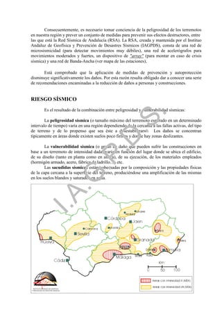 Consecuentemente, es necesario tomar conciencia de la peligrosidad de los terremotos
en nuestra región y prever un conjunto de medidas para prevenir sus efectos destructores, entre
las que está la Red Sísmica de Andalucía (RSA). La RSA, creada y mantenida por el Instituo
Andaluz de Geofísica y Prevención de Desastres Sísmicos (IAGPDS), consta de una red de
microsismicidad (para detectar movimientos muy débiles), una red de acelerógrafos para
movimientos moderados y fuertes, un dispositivo de "array" (para montar en caso de crisis
sísmica) y una red de Banda-Ancha (ver mapa de las estaciones).

       Está comprobado que la aplicación de medidas de prevención y autoprotección
disminuye significativamente los daños. Por esta razón resulta obligado dar a conocer una serie
de recomendaciones encaminadas a la reducción de daños a personas y construcciones.


RIESGO SÍSMICO
       Es el resultado de la combinación entre peligrosidad y vulnerabilidad sísmicas:




                                                            .
                                         .S
        La peligrosidad sísmica (o tamaño máximo del terremoto esperado en un determinado
intervalo de tiempo) varía en una región dependiendo de la cercanía a las fallas activas, del tipo
de terreno y de lo propenso que sea éste a desestabilizarse. Los daños se concentran
típicamente en áreas donde existen suelos poco firmes y donde hay zonas deslizantes.
                                       .D
        La vulnerabilidad sísmica (o grado de daño que pueden sufrir las construcciones en
base a un terremoto de intensidad dada) varía en función del lugar donde se ubica el edificio,
                            .P
de su diseño (tanto en planta como en altura), de su ejecución, de los materiales empleados
(hormigón armado, acero, fábrica de ladrillo...), etc.
        Las sacudidas sísmicas están gobernadas por la composición y las propiedades físicas
de la capa cercana a la superficie del terreno, produciéndose una amplificación de las mismas
                 .G


en los suelos blandos y saturados en agua.

     Mapa de peligrosidad sísmica de Andalucía: áreas con intensidades ≥ VIII (MSK)
   I.A




                                                4
 