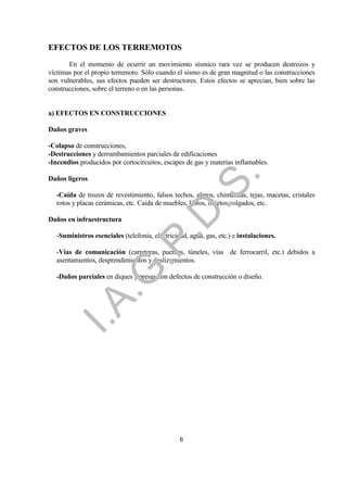 EFECTOS DE LOS TERREMOTOS
       En el momento de ocurrir un movimiento sísmico rara vez se producen destrozos y
víctimas por el propio terremoto. Sólo cuando el sismo es de gran magnitud o las construcciones
son vulnerables, sus efectos pueden ser destructores. Estos efectos se aprecian, bien sobre las
construcciones, sobre el terreno o en las personas.


a) EFECTOS EN CONSTRUCCIONES

Daños graves

-Colapso de construcciones,
-Destrucciones y derrumbamientos parciales de edificaciones
-Incendios producidos por cortocircuitos, escapes de gas y materias inflamables.




                                                             .
Daños ligeros




                                         .S
  -Caída de trozos de revestimiento, falsos techos, aleros, chimeneas, tejas, macetas, cristales
  rotos y placas cerámicas, etc. Caída de muebles, libros, objetos colgados, etc.
                                       .D
Daños en infraestructura

  -Suministros esenciales (telefonía, electricidad, agua, gas, etc.) e instalaciones.
                            .P

  -Vías de comunicación (carreteras, puentes, túneles, vías de ferrocarril, etc.) debidos a
  asentamientos, desprendimientos y deslizamientos.
                 .G


  -Daños parciales en diques y presas con defectos de construcción o diseño.
   I.A




                                                6
 