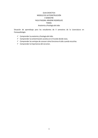 GUIA DIDACTICA
                            MODELO DE AUTOINSTRUCCIÓN
                                    II SEMESTRE
                          FACILITADORA: ARIADNE RODRÍGUEZ
                                       TEMAS:
                             Anatomía y fisiología del oído

Situación de aprendizaje para los estudiantes de II semestres de la Licenciatura en
Fonoaudiología.

      Comprender la anatomía y fisiología del oído.
      Comprender la contaminación acústica en el mundo donde vives.
      Comprender las ventajas de conocer cómo funciona el oído cuando escuchas.
      Comprender la importancia del cerumen.




                                           1
 