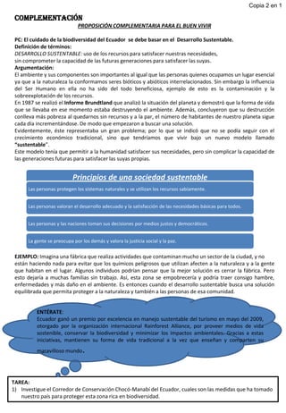 COMPLEMENTACIÓN
PROPOSICIÓN COMPLEMENTARIA PARA EL BUEN VIVIR
PC: El cuidado de la biodiversidad del Ecuador se debe basar en el Desarrollo Sustentable.
Definición de términos:
DESARROLLO SUSTENTABLE: uso de los recursos para satisfacer nuestras necesidades,
sin comprometer la capacidad de las futuras generaciones para satisfacer las suyas.
Argumentación:
El ambiente y sus componentes son importantes al igual que las personas quienes ocupamos un lugar esencial
ya que a la naturaleza la conformamos seres bióticos y abióticos interrelacionados. Sin embargo la influencia
del Ser Humano en ella no ha sido del todo beneficiosa, ejemplo de esto es la contaminación y la
sobreexplotación de los recursos.
En 1987 se realizó el Informe Brundtland que analizó la situación del planeta y demostró que la forma de vida
que se llevaba en ese momento estaba destruyendo el ambiente. Además, concluyeron que su destrucción
conlleva más pobreza al quedarnos sin recursos y a la par, el número de habitantes de nuestro planeta sigue
cada día incrementándose. De modo que empezaron a buscar una solución.
Evidentemente, éste representaba un gran problema; por lo que se indicó que no se podía seguir con el
crecimiento económico tradicional, sino que tendríamos que vivir bajo un nuevo modelo llamado
“sustentable”.
Este modelo tenía que permitir a la humanidad satisfacer sus necesidades, pero sin complicar la capacidad de
las generaciones futuras para satisfacer las suyas propias.
EJEMPLO: Imagina una fábrica que realiza actividades que contaminan mucho un sector de la ciudad, y no
están haciendo nada para evitar que los químicos peligrosos que utilizan afecten a la naturaleza y a la gente
que habitan en el lugar. Algunos individuos podrían pensar que la mejor solución es cerrar la fábrica. Pero
esto dejaría a muchas familias sin trabajo. Así, esta zona se empobrecería y podría traer consigo hambre,
enfermedades y más daño en el ambiente. Es entonces cuando el desarrollo sustentable busca una solución
equilibrada que permita proteger a la naturaleza y también a las personas de esa comunidad.
Principios de una sociedad sustentable
Las personas protegen los sistemas naturales y se utilizan los recursos sabiamente.
Las personas valoran el desarrollo adecuado y la satisfacción de las necesidades básicas para todos.
Las personas y las naciones toman sus decisiones por medios justos y democráticos.
La gente se preocupa por los demás y valora la justicia social y la paz.
Copia 2 en 1
TAREA:
1) Investigue el Corredor de Conservación Chocó-Manabí del Ecuador, cuales son las medidas que ha tomado
nuestro país para proteger esta zona rica en biodiversidad.
ENTÉRATE:
Ecuador ganó un premio por excelencia en manejo sustentable del turismo en mayo del 2009,
otorgado por la organización internacional Rainforest Alliance, por proveer medios de vida
sostenible, conservar la biodiversidad y minimizar los impactos ambientales. Gracias a estas
iniciativas, mantienen su forma de vida tradicional a la vez que enseñan y comparten su
maravilloso mundo.
 