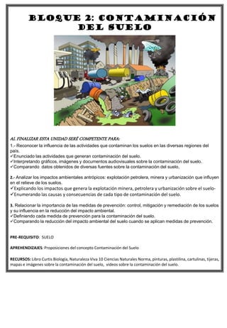 BLOQUE 2: contaminación
del suelo
AL FINALIZAR ESTA UNIDAD SERÉ COMPETENTE PARA:
1.- Reconocer la influencia de las actividades que contaminan los suelos en las diversas regiones del
país.
Enunciado las actividades que generan contaminación del suelo.
Interpretando gráficos, imágenes y documentos audiovisuales sobre la contaminación del suelo.
Comparando datos obtenidos de diversas fuentes sobre la contaminación del suelo,
2.- Analizar los impactos ambientales antrópicos: explotación petrolera, minera y urbanización que influyen
en el relieve de los suelos.
Explicando los impactos que genera la explotación minera, petrolera y urbanización sobre el suelo-
Enumerando las causas y consecuencias de cada tipo de contaminación del suelo.
3. Relacionar la importancia de las medidas de prevención: control, mitigación y remediación de los suelos
y su influencia en la reducción del impacto ambiental.
Definiendo cada medida de prevención para la contaminación del suelo.
Comparando la reducción del impacto ambiental del suelo cuando se aplican medidas de prevención.
PRE-REQUISITO: SUELO
APREHENDIZAJES: Proposiciones del concepto Contaminación del Suelo
RECURSOS: Libro Curtis Biología, Naturaleza Viva 10 Ciencias Naturales Norma, pinturas, plastilina, cartulinas, tijeras,
mapas e imágenes sobre la contaminación del suelo, videos sobre la contaminación del suelo.
 
