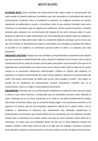 MOTIVACIÓN:
ACTIVIDAD RETO: Como actividad reto observaremos dos videos sobre la contaminación del
suelo; donde los jóvenes observen el problema que esta causando en la actualidad este tipo de
contaminación al planeta Tierra y la población en general, las imágenes muestran de manera
impactante la problemática y ayuda a concientizar sobre lo que estamos haciendo como seres
humanos a la naturaleza y que es urgente que cambiemos nuestra manera de pensar y nuestras
actitudes para colaborar con la disminución del impacto de los seres humanos sobre el suelo.
Después de observar el video realizaremos una mesa redonda para debatir sobre las imágenes y
las ideas sobre el video observado; todos los estudiantes deberán participar por lo menos una
vez. Para finalizar se retroalimentara sobre lo comentado y los conceptos principales del video y
se escribirá en el cuaderno un comentario personal sobre el video y su impacto para cada
estudiante.
PREGUNTAS AFECTIVAS: Después de esta actividad y comprendiendo la importancia del impacto
que esta causando la contaminación del suelo: ¿Valoran la importancia de conocer como se de la
contaminación de los suelos de mundo y del Ecuador para poder contrarrestarla? ¿Por qué se ha
originado esta contaminación con mayor fuerza en los últimos años? ¿Qué sucede con los suelos
cuando ya se encuentran totalmente contaminados? ¿Influye en nuestra vida cotidiana, en
especial en la salud la contaminación del suelo? ¿Cómo podemos disminuir la contaminación del
suelo? ¿Se puede contrarrestar los daños que ya han sido causados al suelo? Para lograr un
cambio de los problemas de contaminación primero necesitamos entender que es la
contaminación, cuál es su origen y como podemos disminuirla.
ARGUMENTOS: Entender que es la contaminación ambiental y en especial la del suelo nos ayuda
a valorar lo que ahora tenemos y comprender que las actividades humanas están dañando al
suelo, acabando con el; sin darse cuenta que es el suelo es una parte fundamental de nuestra
vida donde la llevamos acabo, que se encuentra dando origen a los ecosistemas terrestres y en
especial a las plantas que son los principales organismos dentro de la cadena trófica, sino lo
cuidamos y detenemos el deterioro que actualmente esta sufriendo, perderemos su
productividad y las funciones que cumple dentro de los ecosistemas; por eso debemos recordar
siempre que la naturaleza no es parte nuestra sino que los seres humanos somos parte de la
naturaleza, no somos más que huéspedes dentro de ella, por lo tanto debemos tratarla con
respeto, cuidado y sobre todo cariño ya que es el lugar que nos alberga a nosotros y nuestros
seres queridos; cuidemos nuestro planeta no solo por nosotros sino por las generaciones futuras.
 