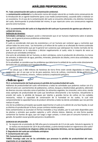 ANÁLISIS PROPOSICIONAL
P1 .Toda contaminación del suelo es contaminación ambiental.
La contaminación ambiental es la alteración nociva del estado natural de un medio como consecuencia de
la introducción de un agente totalmente ajeno a ese medio (contaminante), causando daño o malestar en
un ecosistema. En el caso de la contaminación del suelo se encuentra afectando a los distintos horizontes
del suelo, disminuyendo la productividad del mismo, lo que repercute como una consecuencia negativa
para los seres humanos.
P2.1. La contaminación del suelo es la degradación del suelo por la presencia de agentes que afectan la
calidad del mismo.
Definición de términos:
Actividades antrópicas: Cualquier acción o intervención que el ser humano implementa sobre el planeta
Tierra, por lo general provoca problemas ambientales.
Argumentación:
El suelo es considerado vital para los ecosistemas y el ser humano por contener agua y nutrientes que
utilizan todos los seres vivos. Los horizontes y el relieve de los suelos se ve afectado de manera acelerada
por agentes contaminantes que por lo general son sustancias que sobrepasan los niveles normales de los
que se encuentran en la naturaleza y afectan negativamente al suelo; estos la mayoría de veces se
producen por actividades antrópicas
Una serie de actividades del ser humano, es decir antrópicas, como la producción de alimentos, la crianza
de animales, la obtención de agua, petróleo, minerales, plantación de árboles, entre otras actividades, nos
hace depender de él.
En la actualidad, se considera que los problemas que deterioran la calidad de los suelos están directamente
derivados del uso antrópico que hacemos de ellos.
Se calcula que 2 000 millones de hectáreas de tierra firme están siendo degradadas en todos los
continentes, por el uso que se les da para pastoreo, tierra de cultivos, crecimiento de las poblaciones,
construcción de carreteras, minería , relleno sanitario y explotación petrolera.
¿Sabías que?
P2.2. La Contaminación del Suelo provoca la pérdida de la productividad del suelo.
Hablamos de productividad del suelo refiriéndonos a todas las actividades que podemos realizar con él y
sobre él como son: asentamientos de poblaciones, cultivos, bosques y biodiversidad, ganadería, obtención
de diversos recursos naturales como el petróleo, los alimentos vegetales, los minerales, entre otros; siendo
estos ejemplos de productividad del suelo que benefician directamente a los humanos. Actualmente la
erosión del suelo, la pérdida de bosques por talarlos y grandes tierras de cultivo sin los cuidados
necesarios, reduce la capacidad de conservación de la humedad en los suelos, lo cual está
comprometiendo la capacidad futura de producir alimentos y todos las demás actividades que nos permite
realizar el suelo.
Uno de los problemas principales que puede experimentar el suelo es la adición de una fase líquida, la cual
es distinta a la producida por la lluvia, ya que contiene metales pesados.
Estos contaminantes se acumulan en formas inestables y muy solubles, por lo cual están disponibles para
las plantas y animales que pueden captarlos y sufrir efectos tóxicos. Además, en esta forma pueden
contaminar las fuentes de agua, que van luego a regar campos, o sirven para el consumo humano o de
ganado. Así pueden causar grandes perjuicios a la población.
EJERCICIO DE APLICACIÓN:
1) Se requiere de un promedio de 500 años para la renovación de 2,5 cm de suelo. Calcula lo siguiente: Si
se realiza una excavación de 3,8 m de profundidad, ¿cuánto tiempo tardará en regenerarse este suelo?
2) Realiza un mentefacto de silogismo válido con los siguientes términos, con las respectivas premisas:
S: Degradación del suelo por actividades antrópicas
P: Contaminación del suelo
TM: Contaminación ambiental.
TAREA: Investiga cada una de las actividades que provocan la pérdida de productividad del suelo,
organízalas en un organigrama.
 
