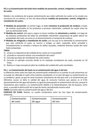 P2.3.-La Contaminación del Suelo tiene medidas de prevención, control, mitigación y remediación
de suelos.
Debido a las evidencias de la grave contaminación que están sufriendo los suelos se ha creado una
conciencia de sus efectos, se han ido desarrollando medidas de prevención, control, mitigación y
remediación de suelos:
 Medidas de prevención: en primer lugar, se debe minimizar la producción de residuos a través
de cambios practicados en los productos y procesos industriales, cuidando los suelos antes de
que sea demasiado tarde.
 Medidas de control: otro paso a seguir es tomar medidas de aislamiento y control, a lo largo de
los procesos productivos de todas las actividades industriales sospechosas de poder alterar las
propiedades del suelo, así como en el almacenamiento y transporte de residuos.
 Medidas de mitigación y remediación de suelos: una vez que se ha detectado la contaminación
que esta sufriendo el suelo, se recurre a mitigar, es decir suspender dicha actividad e
inmediatamente se remedia o restaura los daños causados, mediante distintos lavado del suelo
hasta compostaje.
TAREA:
1) ¿Cuál es la importancia del cuidado de los suelos en la actualidad?
2) ¿Cuándo es necesario realizar una remediación del suelo?
3) Consulta que tipos de remediación de suelo existen.
4) Consulta un ejemplo concreto donde se ha realizado remediación de suelo, resúmelo en 10
líneas.
5) Realiza un mapa conceptual sobre las medidas del cuidado del suelo estudiadas.
P3.1.- La Contaminación del Suelo no es contaminación del agua ni del aire.
La diferencia entre estos tres tipos de contaminación ambiental es el sustrato al cuál contaminan así
se puede ver afectado el suelo como estamos estudiando; en el caso del agua su contaminación es
un problema grave, ya que los seres humanos necesitamos de ella para vivir y al contaminarse por
diferentes causas se daña la calidad del agua de consumo humano que apenas es el 0.3%
aproximadamente del agua del planeta; es igual de preocupante la contaminación del aire, porque lo
necesitamos para respirar, y su contaminación debido a la industrialización, tala de bosques, entre
otros, a causado la destrucción de la capa de ozono, perjudicando nuestra salud.
TAREA: Consulta sobre la contaminación del agua y del aire.
EJERCICIO EN CLASE: Realizar un cuadro comparativo entre los tres tipos de contaminación
ambiental.
Contaminación
del suelo
Contaminación
del agua
Contaminación
del aire
 
