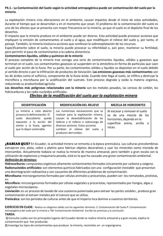 P4.1.- La Contaminación del Suelo según la actividad antropogénica puede ser contaminación del suelo por la
minería.
La explotación minera crea alteraciones en el ambiente, causan impactos desde el inicio de estas actividades,
durante el tiempo que se desarrollan y en el momento que cesan. El problema de la contaminación del suelo es
uno de los efectos que se presenta con mayor frecuencia en la minería, ya que el suelo es el depósito final de los
desechos.
El impacto que la minería produce en el ambiente puede ser diverso. Esta actividad puede provocar acciones que
impliquen la emisión de contaminantes al suelo y al agua, que modifiquen el relieve del suelo y, por tanto, el
paisaje. También, la minería involucra acciones que conllevan la sobreexplotación de los recursos.
Específicamente sobre el suelo, la minería puede provocar su infertilidad o, aún peor, mantener su fertilidad,
pero permitir el paso de contaminantes a la cadena alimenticia.
Contaminantes líquidos, sólidos y químicos de la minería
El proceso completo de la minería trae consigo una serie de contaminantes líquidos, sólidos y gaseosos que
terminan en el suelo. Los contaminantes gaseosos se suspenden en la atmósfera en forma de partículas que caen
al suelo por acción de la lluvia. Por su parte, los contaminantes sólidos y líquidos se depositan en el suelo debido
al vertido directo o por la infiltración de productos de lixiviación. Las emisiones gaseosas más contaminantes son
las de ácidos como el sulfúrico, componente de la lluvia ácida. Cuando éste llega al suelo, se infiltra y destruye la
microflora y microfauna por la acidificación del sustrato. Este proceso degrada y oxida la materia orgánica,
reduciendo su productividad agrícola.
Los desechos más peligrosos relacionados con la minería son los metales pesados, las cenizas de carbón, los
hidrocarburos y los radio nucleídos artificiales.
¿SABIAS QUE? En Ecuador, la actividad minera se remonta a la época preincásica. Las culturas precolombinas
extrajeron oro, plata, cobre y platino para fabricar objetos decorativos y usar los minerales como moneda de
intercambio. Actualmente todavía se realiza la minería de manera artesanal, pero también a gran escala con la
utilización de explosivos y maquinaria pesada, está es la que ha causado una grave contaminación ambiental.
Definición de términos:
Hidrocarburos: compuestos orgánicos altamente contaminantes formados únicamente por carbono y oxígeno.
Radionucleídos artificiales: son elementos químicos fabricados con una configuración inestable que presentan
una desintegración radioactiva y son causantes de diferentes problemas de contaminación.
Microfauna: microorganismos formados por células animales y procariotas, pueden ser: los nematodos, protistas,
etc.
Microflora: mircoorganismos formados por células vegetales y procariotas, representados por hongos, algas y
vegetales microscópicos .
Lixiviación: es un proceso de lavado de una sustancia pulverizada para extraer las partes solubles , produce gran
contaminación al extraer metales por el cianuro que se utiliza.
Preincáica: son los periodos de culturas antes de que el Imperio Inca domine a nuestros territorios.
EJERCICIO EN CLASE: Realiza un silogismo válido con los siguientes términos: S: Contaminación del Suelo P: Contaminación
antropogénica del suelo por la minería y TM: Contaminación Ambiental. Escribe las premisas y la conclusión.
TAREA:
1) Consulta cuáles son los principales lugares del Ecuador donde se realiza minería artesanal y a gran escala, explica la
contaminación que han producido.
2) Investiga los tipos de contaminantes que produce la minería, resúmelos en un organigrama.
DESERTIFICACIÓN MODIFICACIÓN DEL RELIEVE MEZCLA DE HORIZONTES
La minería a cielo abierto
provoca la deforestación. El
suelo descubierto queda
expuesto a la acción del
viento y la lluvia, agentes
que lo dejan vulnerable.
Las numerosas excavaciones que se
realizan para la explotación minera,
causan la desestabilización de las
laderas y el relleno o sobrecarga de
diversos sectores. Estas acciones
cambian el relieve del suelo y
producen derrumbes.
Al excavar y remover el suelo
se da una mezcla de los
horizontes, dejando en la
superficie arena, arcilla o
rocas.
Efectos de la modificación del suelo por la explotación minera
 