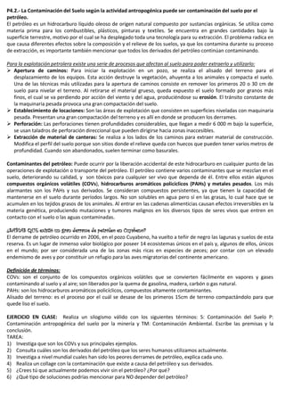 P4.2.- La Contaminación del Suelo según la actividad antropogénica puede ser contaminación del suelo por el
petróleo.
El petróleo es un hidrocarburo líquido oleoso de origen natural compuesto por sustancias orgánicas. Se utiliza como
materia prima para los combustibles, plásticos, pinturas y textiles. Se encuentra en grandes cantidades bajo la
superficie terrestre, motivo por el cual se ha desplegado toda una tecnología para su extracción. El problema radica en
que causa diferentes efectos sobre la composición y el relieve de los suelos, ya que los contamina durante su proceso
de extracción, es importante también mencionar que todos los derivados del petróleo continúan contaminando.
Para la explotación petrolera existe una serie de procesos que afectan al suelo para poder extraerlo y utilizarlo:
 Apertura de caminos: Para iniciar la explotación en un pozo, se realiza el alisado del terreno para el
desplazamiento de los equipos. Esta acción destruye la vegetación, ahuyenta a los animales y compacta el suelo.
Una de las técnicas más utilizadas para la apertura de caminos consiste en remover los primeros 20 o 30 cm de
suelo para nivelar el terreno. Al retirarse el material grueso, queda expuesto el suelo formado por granos más
finos, el cual se va perdiendo por acción del viento y del agua, produciéndose su erosión. El tránsito constante de
la maquinaria pesada provoca una gran compactación del suelo.
 Establecimiento de locaciones: Son las áreas de explotación que consisten en superficies niveladas con maquinaria
pesada. Presentan una gran compactación del terreno y es allí en donde se producen los derrames.
 Perforación: Las perforaciones tienen profundidades considerables, que llegan a medir 6 000 m bajo la superficie,
se usan taladros de perforación direccional que pueden dirigirse hacia zonas inaccesibles.
 Extracción de material de canteras: Se realiza a los lados de los caminos para extraer material de construcción.
Modifica el perfil del suelo porque son sitios donde el relieve queda con huecos que pueden tener varios metros de
profundidad. Cuando son abandonados, suelen terminar como basurales.
Contaminantes del petróleo: Puede ocurrir por la liberación accidental de este hidrocarburo en cualquier punto de las
operaciones de explotación o transporte del petróleo. El petróleo contiene varios contaminantes que se mezclan en el
suelo, deteriorando su calidad, y son tóxicos para cualquier ser vivo que dependa de él. Entre ellos están algunos
compuestos orgánicos volátiles (COVs), hidrocarburos aromáticos policíclicos (PAHs) y metales pesados. Los más
alarmantes son los PAHs y sus derivados. Se consideran compuestos persistentes, ya que tienen la capacidad de
mantenerse en el suelo durante períodos largos. No son solubles en agua pero sí en las grasas, lo cual hace que se
acumulen en los tejidos grasos de los animales. Al entrar en las cadenas alimenticias causan efectos irreversibles en la
materia genética, produciendo mutaciones y tumores malignos en los diversos tipos de seres vivos que entren en
contacto con el suelo o las aguas contaminadas.
¿SABIAS QUE existió un gran derrame de petróleo en Cuyabeno?
El derrame de petróleo ocurrido en 2006, en el pozo Cuyabeno, ha vuelto a teñir de negro las lagunas y suelos de esta
reserva. Es un lugar de inmenso valor biológico por poseer 14 ecosistemas únicos en el país y, algunos de ellos, únicos
en el mundo; por ser considerada una de las zonas más ricas en especies de peces; por contar con un elevado
endemismo de aves y por constituir un refugio para las aves migratorias del continente americano.
Definición de términos:
COVs: son el conjunto de los compuestos orgánicos volátiles que se convierten fácilmente en vapores y gases
contaminando al suelo y al aire; son liberados por la quema de gasolina, madera, carbón o gas natural.
PAHs: son los hidrocarburos aromáticos policíclicos, compuestos altamente contaminantes.
Alisado del terreno: es el proceso por el cuál se desase de los primeros 15cm de terreno compactándolo para que
quede liso el suelo.
EJERCICIO EN CLASE: Realiza un silogismo válido con los siguientes términos: S: Contaminación del Suelo P:
Contaminación antropogénica del suelo por la minería y TM: Contaminación Ambiental. Escribe las premisas y la
conclusión.
TAREA:
1) Investiga que son los COVs y sus principales ejemplos.
2) Consulta cuáles son los derivados del petróleo que los seres humanos utilizamos actualmente.
3) Investiga a nivel mundial cuales han sido los peores derrames de petróleo, explica cada uno.
4) Realiza un collage con la contaminación que existe a causa del petróleo y sus derivados.
5) ¿Crees tú que actualmente podemos vivir sin el petróleo? ¿Por qué?
6) ¿Qué tipo de soluciones podrías mencionar para NO depender del petróleo?
 