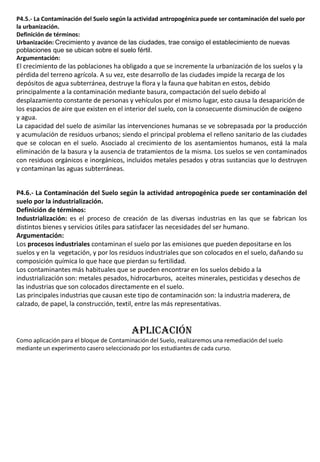 P4.5.- La Contaminación del Suelo según la actividad antropogénica puede ser contaminación del suelo por
la urbanización.
Definición de términos:
Urbanización: Crecimiento y avance de las ciudades, trae consigo el establecimiento de nuevas
poblaciones que se ubican sobre el suelo fértil.
Argumentación:
El crecimiento de las poblaciones ha obligado a que se incremente la urbanización de los suelos y la
pérdida del terreno agrícola. A su vez, este desarrollo de las ciudades impide la recarga de los
depósitos de agua subterránea, destruye la flora y la fauna que habitan en estos, debido
principalmente a la contaminación mediante basura, compactación del suelo debido al
desplazamiento constante de personas y vehículos por el mismo lugar, esto causa la desaparición de
los espacios de aire que existen en el interior del suelo, con la consecuente disminución de oxígeno
y agua.
La capacidad del suelo de asimilar las intervenciones humanas se ve sobrepasada por la producción
y acumulación de residuos urbanos; siendo el principal problema el relleno sanitario de las ciudades
que se colocan en el suelo. Asociado al crecimiento de los asentamientos humanos, está la mala
eliminación de la basura y la ausencia de tratamientos de la misma. Los suelos se ven contaminados
con residuos orgánicos e inorgánicos, incluidos metales pesados y otras sustancias que lo destruyen
y contaminan las aguas subterráneas.
P4.6.- La Contaminación del Suelo según la actividad antropogénica puede ser contaminación del
suelo por la industrialización.
Definición de términos:
Industrialización: es el proceso de creación de las diversas industrias en las que se fabrican los
distintos bienes y servicios útiles para satisfacer las necesidades del ser humano.
Argumentación:
Los procesos industriales contaminan el suelo por las emisiones que pueden depositarse en los
suelos y en la vegetación, y por los residuos industriales que son colocados en el suelo, dañando su
composición química lo que hace que pierdan su fertilidad.
Los contaminantes más habituales que se pueden encontrar en los suelos debido a la
industrialización son: metales pesados, hidrocarburos, aceites minerales, pesticidas y desechos de
las industrias que son colocados directamente en el suelo.
Las principales industrias que causan este tipo de contaminación son: la industria maderera, de
calzado, de papel, la construcción, textil, entre las más representativas.
APLICACIÓN
Como aplicación para el bloque de Contaminación del Suelo, realizaremos una remediación del suelo
mediante un experimento casero seleccionado por los estudiantes de cada curso.
 