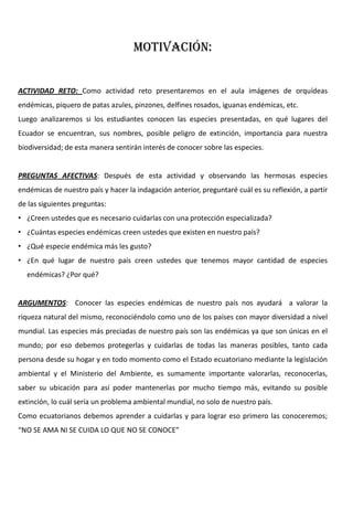 MOTIVACIÓN:
ACTIVIDAD RETO: Como actividad reto presentaremos en el aula imágenes de orquídeas
endémicas, piquero de patas azules, pinzones, delfines rosados, iguanas endémicas, etc.
Luego analizaremos si los estudiantes conocen las especies presentadas, en qué lugares del
Ecuador se encuentran, sus nombres, posible peligro de extinción, importancia para nuestra
biodiversidad; de esta manera sentirán interés de conocer sobre las especies.
PREGUNTAS AFECTIVAS: Después de esta actividad y observando las hermosas especies
endémicas de nuestro país y hacer la indagación anterior, preguntaré cuál es su reflexión, a partir
de las siguientes preguntas:
• ¿Creen ustedes que es necesario cuidarlas con una protección especializada?
• ¿Cuántas especies endémicas creen ustedes que existen en nuestro país?
• ¿Qué especie endémica más les gusto?
• ¿En qué lugar de nuestro país creen ustedes que tenemos mayor cantidad de especies
endémicas? ¿Por qué?
ARGUMENTOS: Conocer las especies endémicas de nuestro país nos ayudará a valorar la
riqueza natural del mismo, reconociéndolo como uno de los países con mayor diversidad a nivel
mundial. Las especies más preciadas de nuestro país son las endémicas ya que son únicas en el
mundo; por eso debemos protegerlas y cuidarlas de todas las maneras posibles, tanto cada
persona desde su hogar y en todo momento como el Estado ecuatoriano mediante la legislación
ambiental y el Ministerio del Ambiente, es sumamente importante valorarlas, reconocerlas,
saber su ubicación para así poder mantenerlas por mucho tiempo más, evitando su posible
extinción, lo cuál sería un problema ambiental mundial, no solo de nuestro país.
Como ecuatorianos debemos aprender a cuidarlas y para lograr eso primero las conoceremos;
“NO SE AMA NI SE CUIDA LO QUE NO SE CONOCE”
 