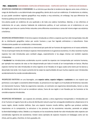 PRE – REQUISITO: ENDEMISMOS- ESPECIES INTRODUCIDAS – ESPECIES NATIVAS – especies invasoras
Especies endémicas o ENDEMISMO: Es un término que describe la tendencia de algunos seres vivos a limitar su
rango de distribución a una determinada zona geográfica, dentro de la cual son endémicos. El endemismo es relativo,
ya que puede considerar regiones geográficas muy amplias o muy estrechas; sin embargo, hay que diferenciar las
fronteras políticas de las fronteras naturales.
Una planta puede ser endémica de una quebrada o de toda una cadena montañosa. Además, si nos referimos al
endemismo de un país, estamos hablando de endemismo político, el cual contrasta con el endemismo en una
biorregión, que toma en cuenta límites naturales como diferentes ecosistemas o zonas del mismo origen sea volcánico
o tectónico.
ESPECIES INTRODUCIDAS: El término especie introducida se refiere a especies que han sido transportadas más allá
de su distribución geográfica nativa por acción humana y que han logrado aclimatarse o naturalizarse. Estas
introducciones pueden ser accidentales o intencionales.
Intencional: es cuando la introducción es intencional por parte del ser humano de organismos en el nuevo ambiente.
Tal vez el principal motivo de introducir especies intencionalmente es la ganancia económica. En años recientes muchas
especies han sido introducidas para combatir plagas, especialmente si las plagas mismas son también especies
introducidas.
 Accidental: las introducciones accidentales ocurren cuando las especies son transportadas por vectores humanos,
por ejemplo tres especies de ratas se han desparramado por todo el mundo al ser transportadas en barcos. Muchas
especies marinas han sido introducidas en otras regiones al ser llevadas en el agua usada como lastre por los barcos y
descartada más tarde. Con el gran aumento de los viajes las oportunidades de que muchas especies sean introducidas
accidentalmente ha crecido considerablemente.
ESPECIES NATIVAS: en una biorregión, una especie nativa, especie indígena o autóctona es una especie que
pertenece a una región o ecosistema determinados. Su presencia en esa región es el resultado de fenómenos naturales
sin intervención humana. Todos los organismos naturales, en contraste con organismos domesticados, tienen su área
de distribución dentro de la cual se consideran nativos. Fuera de esa región si son llevadas por los humanos se las
considera especies introducidas.
ESPECIES INVASORAS: son especies de animales, plantas u otros organismos transportados e introducidos por
el ser humano en lugares fuera de su área de distribución natural y que han conseguido establecerse y dispersarse en la
nueva región, donde resultan dañinos. Que una especie invasora resulta dañina, significa que produce cambios
importantes en la composición, la estructura o los procesos de los ecosistemas naturales, poniendo en peligro
la diversidad biológica nativa. Debido a sus impactos en los ecosistemas donde han sido introducidas tales especies son
consideradas ingenieros de ecosistemas. Existen claros ejemplos de especies invasores en Galápagos como son los
chivos, perros, gatos, chanchos, la mora, guayaba, etc.
 