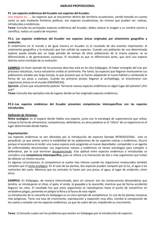 ANÁLISIS PROPOSICIONAL
P1 .Las especies endémicas del Ecuador son especies del Ecuador.
Una especie es….., las especies que se encuentran dentro del territorio ecuatoriano, siendo tomado en cuenta
como un país mediante fronteras políticas, son especies ecuatorianas, las mismas que pueden ser: nativas,
introducidas o endémicas.
Tarea: Consulta las principales especies endémicas del Ecuador, debes colocar la imagen y su nombre común y
científico, realiza un cuadro de resumen.
P2.1. Las especies endémicas del Ecuador son especies únicas originadas por aislamiento geográfico y
evolución.
El endemismo en el mundo y de igual manera en Ecuador es el resultado de dos eventos importantes: el
aislamiento geográfico y la evolución que han sufrido las especies. Cuando una población de una determinada
especie queda aislada por un largo período de tiempo de otras poblaciones de la misma especie, se va
diferenciando a de generaciones sucesivas. El resultado es que se diferenciará tanto, que será una especie
distinta como resultado de su evolución.
EJEMPLO: Un buen ejemplo de los procesos descritos está en las islas Galápagos. Al haber emergido del mar por
procesos volcánicos, nunca estuvieron unidas al continente. Por tanto, las especies que llegaron mantuvieron sus
poblaciones aisladas por largo tiempo, lo que provocó que se fueran adaptando al nuevo hábitat y cambiando la
forma de sus picos y cuerpos. Cuando los primeros piratas llegaron al archipiélago, se encontraron con
organismos únicos en el mundo (ENDÉMICAS).
Ejercicio: ¿Crees que actualmente podrían formarse nuevas especies endémicas en algún lugar del planeta? ¿Por
qué?
Tarea: Consulta dos ejemplos más de lugares donde se han originado especies endémicas.
P2.2.-Las especies endémicas del Ecuador presentan competencias interespecíficas con las especies
introducidas.
Definición de Términos:
Nicho ecológico: es el espacio donde habita una especie, junto con la estrategia de supervivencia que utiliza;
incluye la forma de alimentarse, competencias, defenderse, en otras palabras es el “oficio” de un organismo en el
lugar determinado donde habita.
Argumentación:
Las especies endémicas se ven afectadas por la introducción de especies llamada INTRODUCIDAS, esto es
perjudicial, ya que atenta contra la estabilidad de las poblaciones de las especies nativas y endémicas. Ocurre
porque el ecosistema al recibir una nueva especie está acogiendo un nuevo depredador, competidor o un agente
de enfermedades desconocidas. Los organismos nativos y endémicos no tienen estrategias para competir o
defenderse, por lo cual terminan desapareciendo. Esta aptitud entre especies endémicas e introducidas se
considera una competencia interespecífica, pues se refiere a la interacción de dos o más organismos que tratan
de obtener un mismo recurso.
En algunas circunstancias, la competencia se vuelve más intensa cuando los organismos involucrados también
compiten por el nicho ecológico. En el caso de las plantas, dos especies pueden competir por la luz, el agua o los
nutrientes del suelo. Mientras que los animales lo hacen por una presa, el agua, el lugar de anidación, entre
otros.
EJEMPLO: En Galápagos, de manera intencionada, pero sin conocer aún las consecuencias devastadoras que
tendría, se introdujeron el chivo, el gato, el cerdo, la guayaba y la cascarilla; mientras que de forma accidental
llegaron las ratas. El resultado fue que estos organismos se reprodujeron hasta el punto de convertirse en
verdaderas plagas, poniendo en peligro la flora y la fauna de esta región.
La introducción de la cascarilla en Galápagos es un claro ejemplo de competencia. Es una de las plantas invasoras
más peligrosas. Tiene una tasa de crecimiento, reproducción y expansión muy altos. Cambia la composición de
los suelos y compite con las especies endémicas, ya que las cubre del sol, impidiendo su crecimiento.
Tarea: 1) Consulta cuales son los problemas que existen en Galápagos por la introducción de especies.
 