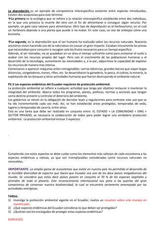 La depredación es un ejemplo de competencia interespecífica existente entre especies introducidas,
Existen dos acepciones para este término:
La primera es la ecológica que se refiere a la relación interespecífica establecida entre dos individuos,
en la que uno provoca la muerte del otro con el fin de alimentarse o conseguir algún recurso. Por
ejemplo, un gato caza ratones para alimentarse. Otro tipo de depredación es el herbivorismo, en el cual
un herbívoro depreda a una planta que puede o no matar. En este caso, un oso de anteojos come una
bromelia.
La segunda, es la depredación que el ser humano ha realizado sobre los recursos naturales. Nuestros
ancestros vivían haciendo uso de la naturaleza sin causar un gran impacto. Cazaban únicamente las presas
que necesitaban para consumir o recogían solo los frutos necesarios para un tiempo específico.
Además, al ser nómadas, no se quedaban en un área el tiempo suficiente como para erosionar el suelo o
acabar con los recursos propios del lugar. Pero con el crecimiento de las poblaciones humanas y el
desarrollo de la tecnología, aumentaron las necesidades y, a la par, adquirimos la capacidad de explotar
los recursos de manera más intensa.
Comenzaron a aparecer máquinas antes inimaginables: sierras eléctricas, grandes barcos que viajan largas
distancias, congeladores, trenes, rifles, etc. Se desarrollaron la ganadería, la pesca, el cultivo, la minería, la
explotación de los bosques y otras actividades humanas que fueron destruyendo el ambiente natural.
P2.3 Las especies endémicas del Ecuador requieren de protección ambiental.
La protección ambiental se refiere a cualquier actividad que tenga por objetivo restaurar o mantener la
integridad del ambiente. Abarca todos los programas, planes, políticas, normas y acciones que tengan
como destino prevenir y controlar el deterioro del ambiente.
Los gobiernos se vieron en la obligación de decretar leyes y regulaciones para controlar este uso que se
ha ido incrementando cada vez más. Así, se han establecido áreas protegidas, temporadas de veda,
lugares y temporadas de cacería, entre otros.
Esta es una tarea que debe ser realizada en conjunto entre: EL ESTADO + LA COMUNIDAD + ONG +
SECTOR PRIVADO, es necesaria la colaboración de todos para poder lograr una verdadera protección
ambiental. La protección ambiental incluye 3 aspectos:
.
Cumpliendo con estos aspectos se debe cuidar como los elementos más valiosos de cada ecosistema a las
especies endémicas y nativas, ya que son irremplazables consideradas como recursos naturales no
renovables.
IMPORTANTE: La amplia gama de ecosistemas que existe en nuestro país ha permitido el desarrollo de
la increíble diversidad de especies que hacen que Ecuador sea uno de los doce países megadiversos del
mundo. Se considera que estos doce países poseen en conjunto el 70 % de las especies vegetales y
animales de todo el planeta. Este reconocimiento internacional nos pone a las puertas del gran
compromiso de conservar nuestra biodiversidad, la cual se encuentra seriamente amenazada por las
actividades antrópicas.
TAREA:
1) Investiga la protección ambiental vigente en el Ecuador, realiza un resumen sobre este manejo en
nuestro país.
2) ¿Qué especies endémicas del Ecuador consideras tú que deben ser protegidas?
3) ¿Quiénes son los encargados de proteger estas especies endémicas?
EJERCICIOS
 
