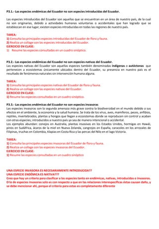 P3.1.- Las especies endémicas del Ecuador no son especies introducidas del Ecuador.
Las especies introducidas del Ecuador son aquellas que se encuentran en un área de nuestro país, de la cual
no son originarias, debido a actividades humanas voluntarias o accidentales que han logrado que se
establezcan en ese lugar; existen especies introducidas en todas las regiones de nuestro país.
TAREA:
1) Consulta las principales especies introducidas del Ecuador de flora y fauna.
2) Realiza un collage con las especies introducidas del Ecuador.
EJERCICIO EN CLASE:
1) Resume las especies consultadas en un cuadro sinóptico.
P3.2.- Las especies endémicas del Ecuador no son especies nativas del Ecuador.
Las especies nativas del Ecuador son aquellas especies también denominadas indígenas o autóctonas que
pertenecen a ecosistemas únicamente ubicados dentro del Ecuador, su presencia en nuestro país es el
resultado de fenómenos naturales sin intervención humana alguna.
TAREA:
1) Consulta las principales especies nativas del Ecuador de flora y fauna.
2) Realiza un collage con las especies nativas del Ecuador.
EJERCICIO EN CLASE:
1) Resume las especies consultadas en un cuadro sinóptico.
P3.3.- Las especies endémicas del Ecuador no son especies invasoras
Las especies invasoras son la segunda amenaza más grave contra la biodiversidad en el mundo debido a sus
efectos en el ambiente, la economía y la salud humana. Se trata de los virus, aves, mamíferos, peces, anfibios,
reptiles, invertebrados, plantas y hongos que llegan a ecosistemas donde se reproducen sin control y acaban
con otras especies; introducidos a nuestro país ya sea de manera intencional o accidental.
Los ejemplos abundan: conejos en Australia, plantas invasivas en los Estados Unidos, hormigas en Hawái,
pinos en Sudáfrica, ácaros de la miel en Nueva Zelanda, cangrejos en España, caracoles en los arrozales de
Filipinas, truchas en Colombia, tilapias en Costa Rica y las percas del Nilo en el lago Victoria.
TAREA:
1) Consulta las principales especies invasoras del Ecuador de flora y fauna.
2) Realiza un collage con las especies invasoras del Ecuador.
EJERCICIO EN CLASE:
1) Resume las especies consultadas en un cuadro sinóptico
UNA ESPECIE INVASORA ES NECESARIAMENTE INTRODUCIDA??
UNA ESPECIE ENDÉMICA ES NATIVA???
Creo que hay un criterio para clasificar a las especies tanto en endémicas, nativas, introducidas o invasoras.
O lo de especies invasoras solo es con respecto a que en las relaciones interespecíficas éstas causan daño, y
se debe mencionar ahí, porque el criterio para estas es completamente diferente
 