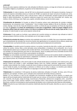 ¿SABIASQUÉ?
Muchas de estas especies endémicas han sido utilizadas de diferente manera a lo largo de la historia de nuestro país.
Los pueblos indígenas y la población, en general, les han dado diversos usos:
Alimentación: En todo el planeta, más del 90 % de la alimentación procede de 103 especies de plantas. Aunque el
número de especies comestibles alcanza un número de 70 000. Las especies de mayor consumo en Ecuador son: arroz,
plátano, trigo, papa, palma africana, maíz y caña de azúcar. Todas son introducidas, excepto la papa que fue utilizada
desde la época precolombina. Las especies endémicas propias de nuestro país más consumidas son: chocho, oca,
melloco, chonta, chirimoya, maíz, fréjol, yuca, zapallo, naranjilla, babaco, tomate de árbol y papa.
Condimentos de alimentos: En Ecuador se utilizan 55 especies nativas como saborizantes de comidas y bebidas.
Comúnmente, los conocemos como “condimentos”. Para la colada morada, bebida el Día de los Difuntos, se añade
canela, ishpingo, clavo de olor, hojas de hierbaluisa y cedrón. La chicha de yuca se aromatiza con frutos de ungurahua.
Las hojas de guayusa y la corteza de chukchuwasa se usan para el aguardiente. Todos los grupos indígenas de la
Amazonia utilizan hojas del culantro nativo. En la Sierra se emplean las flores de anís de campo, hojas de tilo y frutos
de ajenjo. En todo Ecuador se usan varias especies nativas de ají.
Colorantes: El más usado es el achiote, cuya cubierta de la semilla contiene un colorante rojo utilizado en todo el
país para preparar distintas comidas, otros ejemplos son el maíz negro y mortiño.
Alimento de animales de crianza Las plantas más empleadas son el pitiu y la alfalfa. Este uso es importante, debido a
que la domesticación de animales fue uno de los hechos más significativos en la evolución de las culturas, puesto que
les permitió tener una fuente de leche y carne, además de pieles para la elaboración de vestimentas.
Combustibles: Es posible quemar las plantas enteras o sus partes, haciendo de ellas leña o carbón, pero también se
utilizan los aceites, resinas, látex y otros derivados como combustibles o iniciadores de la combustión. Así, el carrá,
Huberodendron patinoi que es endémico del corredor del Chocó. Al encenderlo, no hace llama, pero tampoco se apaga
con facilidad. Los afroecuatorianos que viven en estos bosques llevan un pedazp del tronco encendido durante horas
para espantar los mosquitos con el humo y para preparar sus alimentos.
Tóxicos: Las comunidades ancestrales reconocieron las propiedades venenosas de las plantas desde la antigüedad, lo
cual aportó a sus estrategias de supervivencia y adaptación al ambiente. Les ayudó a evitar enfermedades, curarse y
para capturar presas. Así, el barbasco se utiliza para la pesca.
Fabricación de materiales: La flora del Ecuador ha sido utilizada desde épocas ancestrales como materia prima, para
fabricar enseres que ayudan a cubrir necesidades básicas como son: textiles, perfumes, pegamentos, utensillos,
muebles, hasta viviendas. Así, el cedro, el peine de mono y la balsa se utilizan para la construcción de canoas, el shanshi
para el tenido de pieles, las almohadas y colchones se rellenan con la ceiba, la cabuya y la chambira para elaborar
cuerdas, el látex de la palma real, la higuerilla y la unguragua se utiliza para impermeabilizar.
Medicinales: Se contabilizan 3 118 especies de plantas medicinales utilizadas en Ecuador. De éstas, solo el 5% son
endémicas, por ejemplo el matico, que es utilizado como cicatrizante de heridas internas y externas.
Debido a su uso intensivo y a que no son cultivadas sino únicamente recogidas de forma silvestre, se reporta que
algunas de las principales plantas medicinales del Ecuador que son nativas, se encuentran en peligro de extinción. Estas
son: cascarilla, uña de gato, sangre de drago, chuchuhuaso y floripondio, además de la zaragotana, inchi, cascarilla o
quina, laurel nogal, canelo, caimito y bálsamo. Si se extinguen estas y otras plantas cuyo potencial curativo aún se
desconoce, entonces la humanidad se estará perdiendo de posibles curas y tratamientos para diversas enfermedades.
TAREA: Consulta los usos medicinales de las plantas medicinales descritas del Ecuador, describe sus usos en un cuadro
de resumen.
 