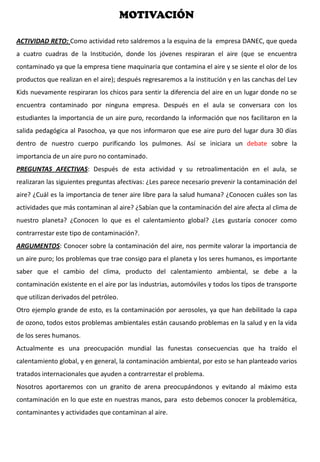 MOTIVACIÓN
ACTIVIDAD RETO: Como actividad reto saldremos a la esquina de la empresa DANEC, que queda
a cuatro cuadras de la Institución, donde los jóvenes respiraran el aire (que se encuentra
contaminado ya que la empresa tiene maquinaria que contamina el aire y se siente el olor de los
productos que realizan en el aire); después regresaremos a la institución y en las canchas del Lev
Kids nuevamente respiraran los chicos para sentir la diferencia del aire en un lugar donde no se
encuentra contaminado por ninguna empresa. Después en el aula se conversara con los
estudiantes la importancia de un aire puro, recordando la información que nos facilitaron en la
salida pedagógica al Pasochoa, ya que nos informaron que ese aire puro del lugar dura 30 días
dentro de nuestro cuerpo purificando los pulmones. Así se iniciara un debate sobre la
importancia de un aire puro no contaminado.
PREGUNTAS AFECTIVAS: Después de esta actividad y su retroalimentación en el aula, se
realizaran las siguientes preguntas afectivas: ¿Les parece necesario prevenir la contaminación del
aire? ¿Cuál es la importancia de tener aire libre para la salud humana? ¿Conocen cuáles son las
actividades que más contaminan al aire? ¿Sabían que la contaminación del aire afecta al clima de
nuestro planeta? ¿Conocen lo que es el calentamiento global? ¿Les gustaría conocer como
contrarrestar este tipo de contaminación?.
ARGUMENTOS: Conocer sobre la contaminación del aire, nos permite valorar la importancia de
un aire puro; los problemas que trae consigo para el planeta y los seres humanos, es importante
saber que el cambio del clima, producto del calentamiento ambiental, se debe a la
contaminación existente en el aire por las industrias, automóviles y todos los tipos de transporte
que utilizan derivados del petróleo.
Otro ejemplo grande de esto, es la contaminación por aerosoles, ya que han debilitado la capa
de ozono, todos estos problemas ambientales están causando problemas en la salud y en la vida
de los seres humanos.
Actualmente es una preocupación mundial las funestas consecuencias que ha traído el
calentamiento global, y en general, la contaminación ambiental, por esto se han planteado varios
tratados internacionales que ayuden a contrarrestar el problema.
Nosotros aportaremos con un granito de arena preocupándonos y evitando al máximo esta
contaminación en lo que este en nuestras manos, para esto debemos conocer la problemática,
contaminantes y actividades que contaminan al aire.
 