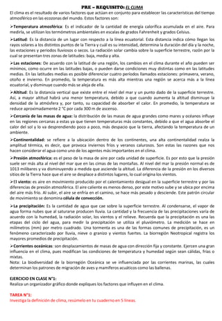 PRE – REQUISITO: EL CLIMA
El clima es el resultado de varios factores que actúan en conjunto para establecer las características del tiempo
atmosférico en las ecozonas del mundo. Estos factores son:
Temperatura atmosférica: Es el indicador de la cantidad de energía calorífica acumulada en el aire. Para
medirla, se utilizan los termómetros ambientales en escalas de grados Fahrenheit y grados Celsius.
Latitud: Es la distancia de un lugar con respecto a la línea ecuatorial. Esta distancia indica cómo llegan los
rayos solares a los distintos puntos de la Tierra y cuál es su intensidad, determina la duración del día y la noche,
las estaciones y periodos lluviosos o secos. La radiación solar cambia sobre la superficie terrestre, razón por la
cual se presentan tres zonas de latitudes: baja, media y alta.
Las estaciones: De acuerdo con la latitud de una región, los cambios en el clima durante el año pueden ser
mínimos, como ocurre en las latitudes bajas, o pueden darse condiciones muy distintas como en las latitudes
medias. En las latitudes medias es posible diferenciar cuatro períodos llamados estaciones: primavera, verano,
otoño e invierno. En promedio, la temperatura es más alta mientras una región se acerca más a la línea
ecuatorial, y disminuye cuando más se aleja de ella.
Altitud: Es la distancia vertical que existe entre el nivel del mar y un punto dado de la superficie terrestre.
Así, a mayor altitud habrá una menor temperatura, debido a que cuando aumenta la altitud disminuye la
densidad de la atmósfera y, por tanto, su capacidad de absorber el calor. En promedio, la temperatura se
reduce aproximadamente 2 °C por cada 300 m de ascenso.
Cercanía de las masas de agua: la distribución de las masas de agua grandes como mares y océanos influye
en las regiones cercanas a estas ya que tienen temperaturas más constantes, debido a que el agua absorbe el
calor del sol y lo va desprendiendo poco a poco, más despacio que la tierra, afectando la temperatura de un
ambiente.
Continentalidad: se refiere a la ubicación dentro de los continentes, una alta continentalidad realza la
amplitud térmica, es decir, que provoca inviernos fríos y veranos calurosos. Son estas las razones que nos
hacen considerar el agua como uno de los agentes más importantes en el clima.
Presión atmosférica: es el peso de la masa de aire por cada unidad de superficie. Es por esto que la presión
suele ser más alta al nivel del mar que en las cimas de las montañas. Al nivel del mar la presión normal es de
1013 milibares y va disminuyendo a medida que asciende la altitud. La diferencia de la presión en los diversos
sitios de la Tierra hace que el aire se desplace a distintos lugares, lo cual origina los vientos.
El viento: es aire en movimiento producido por el calentamiento desigual en la superficie terrestre y por las
diferencias de presión atmosférica. El aire caliente es menos denso, por este motivo sube y se ubica por encima
del aire más frío. Al subir, el aire se enfría en el camino, se hace más pesado y desciende. Este patrón circular
de movimiento se denomina célula de convección.
La precipitación: Es la cantidad de agua que cae sobre la superficie terrestre. Al condensarse, el vapor de
agua forma nubes que al saturarse producen lluvia. La cantidad y la frecuencia de las precipitaciones varía de
acuerdo con la humedad, la radiación solar, los vientos y el relieve. Recuerda que la precipitación es una las
etapas del ciclo del agua, para medir la precipitación se utiliza el pluviómetro. La medición se hace en
milímetros (mm) por metro cuadrado. Una tormenta es una de las formas comunes de precipitación, es un
fenómeno caracterizado por lluvia, nieve o granizo y vientos fuertes. La biorregión Neotropical registra los
mayores promedios de precipitación.
Corrientes oceánicas: son desplazamientos de masas de agua con dirección fija y constante. Ejercen una gran
influencia en el clima, pues modifican las condiciones de temperatura y humedad según sean cálidas, frías o
mixtas.
Nota: La biodiversidad de la biorregión Oceánica se ve influenciada por las corrientes marinas, las cuales
determinan los patrones de migración de aves y mamíferos acuáticos como las ballenas.
EJERCICIO EN CLASE N°1:
Realiza un organizador gráfico donde expliques los factores que influyen en el clima.
TAREA N°1:
Investiga la definición de clima, resúmelo en tu cuaderno en 5 líneas.
 