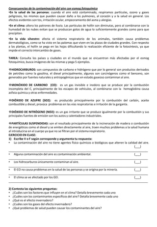 Consecuencias de la contaminación del aire con esmog fotoquímico
•En la salud de las personas: cuando el aire está contaminado, respiramos partículas, ozono y gases
peligrosos, los mismos que pueden causar daño a los pulmones, al corazón y a la salud en general. Los
efectos evidentes son tos, irritación ocular, empeoramiento del asma y alergias.
•En el clima: altera los patrones de lluvia. Las partículas de hollín son diminutas, pero al combinarse con la
humedad de las nubes evitan que se produzcan gotas de agua lo suficientemente grandes como para que
precipiten.
•En la vida silvestre: afecta el sistema respiratorio de los animales, también causa problemas
dermatológicos, como se ha visto en las palomas que viven en las plazas de ciudades grandes. Con respecto
a las plantas, el hollín se pega en las hojas dificultando la realización eficiente de la fotosíntesis, ya que
impide el correcto intercambio de gases.
TAREA: Consulta los países y ciudades en el mundo que se encuentran más afectadas por el esmog
fotoquímico, busca imágenes de las mismas y pega 5 ejemplos.
HIDROCARBUROS: son compuestos de carbono e hidrógeno que por lo general son productos derivados
de petróleo como la gasolina, el diesel principalmente, algunos son carcinógenos como el benceno, son
generados por fuentes naturales y antropogénicas que en estado gaseoso contaminan al aire.
MONÓXIDO DE CARBONO (CO): es un gas invisible e inodoro que se produce por la combustión
incompleta del C, principalmente de los escapes de vehículos, al combinarse con la hemoglobina causa
asfixia química y otras enfermedades.
DIÓXIDO DE AZUFRE (SO2): es producido principalmente por la combustión del carbón, aceite
combustible y diesel, provoca problemas en las vías respiratorias e irritación de la garganta.
DIÓXIDO DE NITRÓGENO (NO2): es un gas irritante que se produce igualmente por la combustión y sus
principales fuentes de emisión son los autos y calentadores industriales.
PARTÍCULAS SUSPENDIDAS: son el resultado principalmente de la incineración de madera o combustión
de energéticos como el diesel y se emiten directamente al aire, traen muchos problemas a la salud humana
al introducirse en el cuerpo ya que no se filtran por el sistema respiratorio.
EJERCICIO EN CLASE:
1) Escribe V o F según corresponde y argumenta tu respuesta:
• La contaminación del aire no tiene agentes físico químicos o biológicos que alteren la calidad del aire.
(___)
_______________________________________________________________________________________
• Alguna contaminación del aire es contaminación ambiental. (___)
_______________________________________________________________________________________
• Los hidrocarburos únicamente contaminan al aire. (___)
_______________________________________________________________________________________
• El CO no causa problemas en la salud de las personas y se origina por la minería. (___)
_______________________________________________________________________________________
• El clima se ve afectado por los GEI. (___)
_______________________________________________________________________________________
2) Contesta las siguientes preguntas:
• ¿Cuáles son los factores que influyen en el clima? Detalla brevemente cada uno
• ¿Cuáles son los contaminantes específicos del aire? Detalla brevemente cada uno
• ¿Qué es el efecto invernadero?
• ¿Cuáles son los gases del efecto invernadero?
• ¿Qué problemas de salud pueden causar los contaminantes del aire?
 