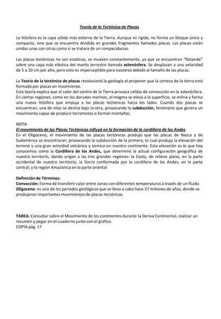 Teoría de la Tectónica de Placas
La litósfera es la capa sólida más externa de la Tierra. Aunque es rígida, no forma un bloque único y
compacto, sino que se encuentra dividida en grandes fragmentos llamados placas. Las placas están
unidas unas con otras como si se tratara de un rompecabezas.
Las placas tectónicas no son estáticas, se mueven constantemente, ya que se encuentran “flotando”
sobre una capa más elástica del manto terrestre llamada astenósfera. Se desplazan a una velocidad
de 5 a 10 cm por año, pero esto es imperceptible para nosotros debido al tamaño de las placas.
La Teoría de la tectónica de placas revolucionó la geología al proponer que la corteza de la tierra está
formada por placas en movimiento.
Esta teoría explica que el calor del centro de la Tierra provoca celdas de convección en la astenósfera.
En ciertas regiones, como en los dorsales marinos, el magma se eleva a la superficie, se enfría y forma
una nueva litósfera que empuja a las placas tectónicas hacia los lados. Cuando dos placas se
encuentran, una de ellas se desliza bajo la otra, provocando la subducción, fenómeno que genera un
movimiento capaz de producir terremotos o formar montañas.
NOTA:
El movimiento de las Placas Tectónicas influyó en la formación de la cordillera de los Andes
En el Oligoceno, el movimiento de las placas tectónicas produjo que las placas de Nazca y de
Sudamérica se encontraran, provocando la subducción de la primera, lo cual produjo la elevación del
terreno y una gran actividad volcánica y sísmica en nuestro continente. Esta elevación es lo que hoy
conocemos como la Cordillera de los Andes, que determinó la actual configuración geográfica de
nuestro territorio, dando origen a las tres grandes regiones: la Costa, de relieve plano, en la parte
occidental de nuestro territorio; la Sierra conformada por la cordillera de los Andes, en la parte
central; y la región Amazónica en la parte oriental.
Definición de Términos:
Convección: Forma de transferir calor entre zonas con diferentes temperaturas a través de un fluido.
Oligoceno: es uno de los períodos geológicos que se llevo a cabo hace 37 millones de años, donde se
produjeron importantes movimientos de placas tectónicas.
TAREA: Consultar sobre el Movimiento de los continentes durante la Deriva Continental, realizar un
resumen y pegar en el cuaderno junto con el gráfico.
COPIA pág. 17
 