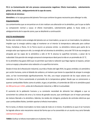 P2.3. La Contaminación del aire provoca consecuencias negativas: Efecto invernadero, calentamiento
global, lluvia ácida, adelgazamiento de la capa de ozono.
Definición de términos:
Atmósfera: es la capa gaseosa del planeta Tierra que contiene los gases necesarios para albergar la vida.
Argumentación:
Los contaminantes que se encuentran en el aire realizan una alteración en la atmósfera, por lo que se daña
su composición normal y causa: el efecto invernadero, calentamiento global, la lluvia ácida y el
adelgazamiento de la capa de ozono, que se detallarán a continuación:
EFECTO INVERNADERO
Recibe este nombre como analogía del planeta con un invernadero, ya que en un invernadero, los plásticos
impiden que la energía calórica salga al mantener en el interior la temperatura adecuada para cultivar
frutas, hortalizas o flores. En la Tierra ocurre un proceso similar. La atmósfera retiene gran parte de la
energía solar que ingresa en ella. La energía del sol atraviesa la atmósfera, cerca del 70 % de esa energía es
atrapada por las capas de la atmósfera y sólo el 45 % alcanza la superficie terrestre, a pesar de la
nubosidad. Esta porción de energía conserva la temperatura ideal para la vida en un promedio de 15 °C.
En la atmósfera hay gases (GEI) que no permiten que toda la radiación que llega regrese al espacio, actúan
como un espejo y devuelven esta radiación a la superficie terrestre.
Desde el inicio de la Revolución industrial, ocurrida a finales del siglo XVIII, los gases emitidos a la atmósfera
por acción humana, como el dióxido de carbono y el metano que tienen la capacidad de atrapar la energía
solar, se han incrementado significativamente. Por ello, una mayor proporción de los rayos solares son
retenidos en la Tierra aumentando el promedio de la temperatura global. Desde que se comenzaron a
quemar combustibles fósiles como el carbón, el gas y el petróleo, el contenido de CO2 en la atmósfera pasó
de 280 partes por millón, antes de la Revolución industrial, a 380 en la actualidad.
El aumento de la población humana y su constante necesidad de alimento han obligado a que se
acrecienten los cultivos de arroz y la crianza de ganado vacuno, que contribuyen con el mayor porcentaje
de metano liberado a la atmósfera. Además, los óxidos de nitrógeno, producto de centrales eléctricas que
usan combustibles fósiles, también aportan al efecto invernadero.
Por lo tanto, el efecto invernadero no tiene nada de malo en sí mismo. El problema es que el ser humano
ha logrado alterar este mecanismo natural de forma que se ha convertido en un asunto muy serio llamado
calentamiento global.
TAREA: Graficar el efecto invernadero en el planeta Tierra.
 