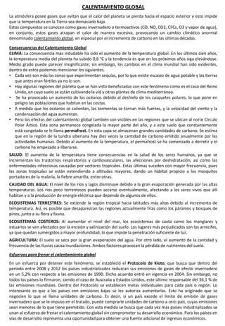 CALENTAMIENTO GLOBAL
La atmósfera posee gases que evitan que el calor del planeta se pierda hacia el espacio exterior y esto impide
que la temperatura en la Tierra sea demasiado baja.
Estos compuestos se conocen como gases invernadero o termoactivos (CO, NO, CO2, CFCs, O3 y vapor de agua),
en conjunto, estos gases atrapan el calor de manera excesiva, provocando un cambio climático anormal
denominado calentamiento global, en especial por el incremento de carbono en las últimas décadas.
Consecuencias del Calentamiento Global
CLIMA: La consecuencia más indudable ha sido el aumento de la temperatura global. En los últimos cien años,
la temperatura media del planeta ha subido 0,6 °C y la tendencia es que en los próximos años siga elevándose.
Medio grado puede parecer insignificante; sin embargo, los cambios en el clima mundial han sido evidentes,
dentro de estos podemos mencionar los siguientes.
• Cada vez son más las zonas que experimentan sequías, por lo que existe escasez de agua potable y las tierras
que antes eran fértiles ya no lo son.
• Hay algunas regiones del planeta que se han visto beneficiadas con este fenómeno como es el caso del Reino
Unido, en cuyo suelo se están cultivando la vid y otras plantas de clima mediterráneo.
• Se ha provocado un aumento de los océanos debido al deshielo de los casquetes polares, lo que pone en
peligro las poblaciones que habitan en las costas.
• A medida que los océanos se calientan, las tormentas se tornan más fuertes, y la velocidad del viento y la
condensación del agua aumentan.
• Pero los efectos del calentamiento global también son visibles en las regiones que se ubican al norte Círculo
Polar Ártico. Esta zona permanece congelada la mayor parte del año, y a este suelo que constantemente
está congelado se le llama permafrost. En esta capa se almacenan grandes cantidades de carbono. Se estima
que en la región de la tundra siberiana hay diez veces la cantidad de carbono emitido anualmente por las
actividades humanas. Debido al aumento de la temperatura, el permafrost se ha comenzado a derretir y el
carbono ha empezado a liberarse.
SALUD: El aumento de la temperatura tiene consecuencias en la salud de los seres humanos, ya que se
incrementan los trastornos respiratorios y cardiovasculares, las afecciones por deshidratación, así como las
enfermedades infecciosas causadas por vectores tropicales. Estas últimas suceden con mayor frecuencia, pues
las zonas tropicales se están extendiendo a altitudes mayores, dando un hábitat propicio a los mosquitos
portadores de la malaria, la fiebre amarilla, entre otras.
CALIDAD DEL AGUA: El nivel de los ríos y lagos disminuye debido a la gran evaporación generada por las altas
temperaturas. Los ríos poco torrentosos pueden secarse eventualmente, afectando a los seres vivos que allí
habitan y a la producción de energía eléctrica que depende de algunos de ellos.
ECOSISTEMAS TERRESTRES: Se extiende la región tropical hacia latitudes más altas debido al incremento de
temperatura. Así, es posible que desaparezcan las regiones actualmente frías como los páramos y bosques de
pinos, junto a su flora y fauna.
ECOSISTEMAS COSTEROS: Al aumentar el nivel del mar, los ecosistemas de costa como los manglares y
estuarios se ven afectados por la erosión y salinización del suelo. Los lugares más perjudicados son los arrecifes,
ya que quedan sumergidos a mayor profundidad, lo que impide la penetración suficiente de luz.
AGRICULTURA: El suelo se seca por la gran evaporación del agua. Por otro lado, el aumento de la cantidad y
frecuencia de las lluvias causa inundaciones. Ambos factores provocan la pérdida de nutrientes del suelo.
Esfuerzos para frenar el calentamiento global
En un esfuerzo por detener este fenómeno, se estableció el Protocolo de Kioto, que busca que dentro del
período entre 2008 y 2012 los países industrializados reduzcan sus emisiones de gases de efecto invernadero
en un 5,2% con respecto a las emisiones de 1990. Dicho acuerdo entró en vigencia en 2004. Sin embargo, no
todos los países lo firmaron, siendo el caso de Australia y Estados Unidos, este último responsable del 36,1 % de
las emisiones mundiales. Dentro del Protocolo se establecen metas individuales para cada país o región. Lo
interesante es que a los países con emisiones bajas se les autoriza aumentarlas. Esto ha originado que se
negocien lo que se llama unidades de carbono. Es decir, si un país excede el límite de emisión de gases
invernadero que se le impuso en el tratado, puede comprarle unidades de carbono a otro país, cuyas emisiones
sean menores de lo que tiene permitido. Con esta medida se busca que cada vez más países industrializados se
unan al esfuerzo de frenar el calentamiento global sin comprometer su desarrollo económico. Para los países en
vías de desarrollo representa una oportunidad para obtener una fuente adicional de ingresos económicos.
 