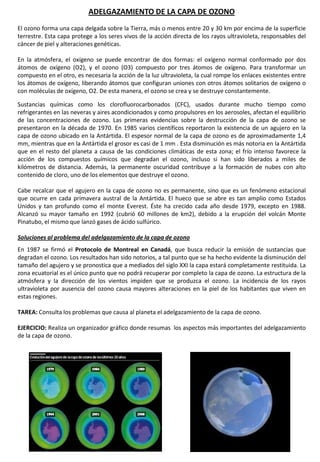 ADELGAZAMIENTO DE LA CAPA DE OZONO
El ozono forma una capa delgada sobre la Tierra, más o menos entre 20 y 30 km por encima de la superficie
terrestre. Esta capa protege a los seres vivos de la acción directa de los rayos ultravioleta, responsables del
cáncer de piel y alteraciones genéticas.
En la atmósfera, el oxígeno se puede encontrar de dos formas: el oxígeno normal conformado por dos
átomos de oxígeno (O2), y el ozono (O3) compuesto por tres átomos de oxígeno. Para transformar un
compuesto en el otro, es necesaria la acción de la luz ultravioleta, la cual rompe los enlaces existentes entre
los átomos de oxígeno, liberando átomos que configuran uniones con otros átomos solitarios de oxígeno o
con moléculas de oxígeno, O2. De esta manera, el ozono se crea y se destruye constantemente.
Sustancias químicas como los clorofluorocarbonados (CFC), usados durante mucho tiempo como
refrigerantes en las neveras y aires acondicionados y como propulsores en los aerosoles, afectan el equilibrio
de las concentraciones de ozono. Las primeras evidencias sobre la destrucción de la capa de ozono se
presentaron en la década de 1970. En 1985 varios científicos reportaron la existencia de un agujero en la
capa de ozono ubicado en la Antártida. El espesor normal de la capa de ozono es de aproximadamente 1,4
mm, mientras que en la Antártida el grosor es casi de 1 mm . Esta disminución es más notoria en la Antártida
que en el resto del planeta a causa de las condiciones climáticas de esta zona; el frío intenso favorece la
acción de los compuestos químicos que degradan el ozono, incluso si han sido liberados a miles de
kilómetros de distancia. Además, la permanente oscuridad contribuye a la formación de nubes con alto
contenido de cloro, uno de los elementos que destruye el ozono.
Cabe recalcar que el agujero en la capa de ozono no es permanente, sino que es un fenómeno estacional
que ocurre en cada primavera austral de la Antártida. El hueco que se abre es tan amplio como Estados
Unidos y tan profundo como el monte Everest. Éste ha crecido cada año desde 1979, excepto en 1988.
Alcanzó su mayor tamaño en 1992 (cubrió 60 millones de km2), debido a la erupción del volcán Monte
Pinatubo, el mismo que lanzó gases de ácido sulfúrico.
Soluciones al problema del adelgazamiento de la capa de ozono
En 1987 se firmó el Protocolo de Montreal en Canadá, que busca reducir la emisión de sustancias que
degradan el ozono. Los resultados han sido notorios, a tal punto que se ha hecho evidente la disminución del
tamaño del agujero y se pronostica que a mediados del siglo XXI la capa estará completamente restituida. La
zona ecuatorial es el único punto que no podrá recuperar por completo la capa de ozono. La estructura de la
atmósfera y la dirección de los vientos impiden que se produzca el ozono. La incidencia de los rayos
ultravioleta por ausencia del ozono causa mayores alteraciones en la piel de los habitantes que viven en
estas regiones.
TAREA: Consulta los problemas que causa al planeta el adelgazamiento de la capa de ozono.
EJERCICIO: Realiza un organizador gráfico donde resumas los aspectos más importantes del adelgazamiento
de la capa de ozono.
 
