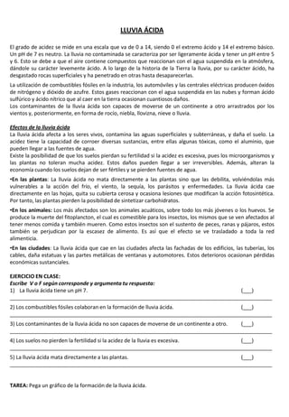 LLUVIA ÁCIDA
El grado de acidez se mide en una escala que va de 0 a 14, siendo 0 el extremo ácido y 14 el extremo básico.
Un pH de 7 es neutro. La lluvia no contaminada se caracteriza por ser ligeramente ácida y tener un pH entre 5
y 6. Esto se debe a que el aire contiene compuestos que reaccionan con el agua suspendida en la atmósfera,
dándole su carácter levemente ácido. A lo largo de la historia de la Tierra la lluvia, por su carácter ácido, ha
desgastado rocas superficiales y ha penetrado en otras hasta desaparecerlas.
La utilización de combustibles fósiles en la industria, los automóviles y las centrales eléctricas producen óxidos
de nitrógeno y dióxido de azufre. Estos gases reaccionan con el agua suspendida en las nubes y forman ácido
sulfúrico y ácido nítrico que al caer en la tierra ocasionan cuantiosos daños.
Los contaminantes de la lluvia ácida son capaces de moverse de un continente a otro arrastrados por los
vientos y, posteriormente, en forma de rocío, niebla, llovizna, nieve o lluvia.
Efectos de la lluvia ácida
La lluvia ácida afecta a los seres vivos, contamina las aguas superficiales y subterráneas, y daña el suelo. La
acidez tiene la capacidad de corroer diversas sustancias, entre ellas algunas tóxicas, como el aluminio, que
pueden llegar a las fuentes de agua.
Existe la posibilidad de que los suelos pierdan su fertilidad si la acidez es excesiva, pues los microorganismos y
las plantas no toleran mucha acidez. Estos daños pueden llegar a ser irreversibles. Además, alteran la
economía cuando los suelos dejan de ser fértiles y se pierden fuentes de agua.
•En las plantas: La lluvia ácida no mata directamente a las plantas sino que las debilita, volviéndolas más
vulnerables a la acción del frío, el viento, la sequía, los parásitos y enfermedades. La lluvia ácida cae
directamente en las hojas, quita su cubierta cerosa y ocasiona lesiones que modifican la acción fotosintética.
Por tanto, las plantas pierden la posibilidad de sintetizar carbohidratos.
•En los animales: Los más afectados son los animales acuáticos, sobre todo los más jóvenes o los huevos. Se
produce la muerte del fitoplancton, el cual es comestible para los insectos, los mismos que se ven afectados al
tener menos comida y también mueren. Como estos insectos son el sustento de peces, ranas y pájaros, estos
también se perjudican por la escasez de alimento. Es así que el efecto se ve trasladado a toda la red
alimenticia.
•En las ciudades: La lluvia ácida que cae en las ciudades afecta las fachadas de los edificios, las tuberías, los
cables, daña estatuas y las partes metálicas de ventanas y automotores. Estos deterioros ocasionan pérdidas
económicas sustanciales.
EJERCICIO EN CLASE:
Escribe V o F según corresponde y argumenta tu respuesta:
1) La lluvia ácida tiene un pH 7. (___)
_________________________________________________________________________________________
2) Los combustibles fósiles colaboran en la formación de lluvia ácida. (___)
_________________________________________________________________________________________
3) Los contaminantes de la lluvia ácida no son capaces de moverse de un continente a otro. (___)
_________________________________________________________________________________________
4) Los suelos no pierden la fertilidad si la acidez de la lluvia es excesiva. (___)
_________________________________________________________________________________________
5) La lluvia ácida mata directamente a las plantas. (___)
_________________________________________________________________________________________
TAREA: Pega un gráfico de la formación de la lluvia ácida.
 