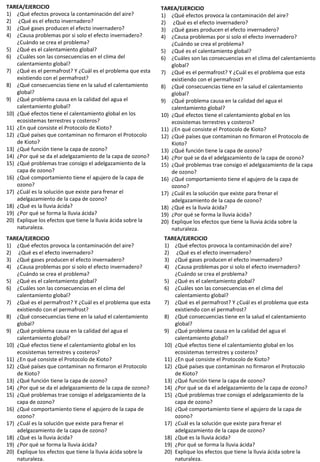 TAREA/EJERCICIO
1) ¿Qué efectos provoca la contaminación del aire?
2) ¿Qué es el efecto invernadero?
3) ¿Qué gases producen el efecto invernadero?
4) ¿Causa problemas por si solo el efecto invernadero?
¿Cuándo se crea el problema?
5) ¿Qué es el calentamiento global?
6) ¿Cuáles son las consecuencias en el clima del
calentamiento global?
7) ¿Qué es el permafrost? Y ¿Cuál es el problema que esta
existiendo con el permafrost?
8) ¿Qué consecuencias tiene en la salud el calentamiento
global?
9) ¿Qué problema causa en la calidad del agua el
calentamiento global?
10) ¿Qué efectos tiene el calentamiento global en los
ecosistemas terrestres y costeros?
11) ¿En qué consiste el Protocolo de Kioto?
12) ¿Qué países que contaminan no firmaron el Protocolo
de Kioto?
13) ¿Qué función tiene la capa de ozono?
14) ¿Por qué se da el adelgazamiento de la capa de ozono?
15) ¿Qué problemas trae consigo el adelgazamiento de la
capa de ozono?
16) ¿Qué comportamiento tiene el agujero de la capa de
ozono?
17) ¿Cuál es la solución que existe para frenar el
adelgazamiento de la capa de ozono?
18) ¿Qué es la lluvia ácida?
19) ¿Por qué se forma la lluvia ácida?
20) Explique los efectos que tiene la lluvia ácida sobre la
naturaleza.
TAREA/EJERCICIO
1) ¿Qué efectos provoca la contaminación del aire?
2) ¿Qué es el efecto invernadero?
3) ¿Qué gases producen el efecto invernadero?
4) ¿Causa problemas por si solo el efecto invernadero?
¿Cuándo se crea el problema?
5) ¿Qué es el calentamiento global?
6) ¿Cuáles son las consecuencias en el clima del calentamiento
global?
7) ¿Qué es el permafrost? Y ¿Cuál es el problema que esta
existiendo con el permafrost?
8) ¿Qué consecuencias tiene en la salud el calentamiento
global?
9) ¿Qué problema causa en la calidad del agua el
calentamiento global?
10) ¿Qué efectos tiene el calentamiento global en los
ecosistemas terrestres y costeros?
11) ¿En qué consiste el Protocolo de Kioto?
12) ¿Qué países que contaminan no firmaron el Protocolo de
Kioto?
13) ¿Qué función tiene la capa de ozono?
14) ¿Por qué se da el adelgazamiento de la capa de ozono?
15) ¿Qué problemas trae consigo el adelgazamiento de la capa
de ozono?
16) ¿Qué comportamiento tiene el agujero de la capa de
ozono?
17) ¿Cuál es la solución que existe para frenar el
adelgazamiento de la capa de ozono?
18) ¿Qué es la lluvia ácida?
19) ¿Por qué se forma la lluvia ácida?
20) Explique los efectos que tiene la lluvia ácida sobre la
naturaleza.
TAREA/EJERCICIO
1) ¿Qué efectos provoca la contaminación del aire?
2) ¿Qué es el efecto invernadero?
3) ¿Qué gases producen el efecto invernadero?
4) ¿Causa problemas por si solo el efecto invernadero?
¿Cuándo se crea el problema?
5) ¿Qué es el calentamiento global?
6) ¿Cuáles son las consecuencias en el clima del
calentamiento global?
7) ¿Qué es el permafrost? Y ¿Cuál es el problema que esta
existiendo con el permafrost?
8) ¿Qué consecuencias tiene en la salud el calentamiento
global?
9) ¿Qué problema causa en la calidad del agua el
calentamiento global?
10) ¿Qué efectos tiene el calentamiento global en los
ecosistemas terrestres y costeros?
11) ¿En qué consiste el Protocolo de Kioto?
12) ¿Qué países que contaminan no firmaron el Protocolo
de Kioto?
13) ¿Qué función tiene la capa de ozono?
14) ¿Por qué se da el adelgazamiento de la capa de ozono?
15) ¿Qué problemas trae consigo el adelgazamiento de la
capa de ozono?
16) ¿Qué comportamiento tiene el agujero de la capa de
ozono?
17) ¿Cuál es la solución que existe para frenar el
adelgazamiento de la capa de ozono?
18) ¿Qué es la lluvia ácida?
19) ¿Por qué se forma la lluvia ácida?
20) Explique los efectos que tiene la lluvia ácida sobre la
naturaleza.
TAREA/EJERCICIO
1) ¿Qué efectos provoca la contaminación del aire?
2) ¿Qué es el efecto invernadero?
3) ¿Qué gases producen el efecto invernadero?
4) ¿Causa problemas por si solo el efecto invernadero?
¿Cuándo se crea el problema?
5) ¿Qué es el calentamiento global?
6) ¿Cuáles son las consecuencias en el clima del
calentamiento global?
7) ¿Qué es el permafrost? Y ¿Cuál es el problema que esta
existiendo con el permafrost?
8) ¿Qué consecuencias tiene en la salud el calentamiento
global?
9) ¿Qué problema causa en la calidad del agua el
calentamiento global?
10) ¿Qué efectos tiene el calentamiento global en los
ecosistemas terrestres y costeros?
11) ¿En qué consiste el Protocolo de Kioto?
12) ¿Qué países que contaminan no firmaron el Protocolo
de Kioto?
13) ¿Qué función tiene la capa de ozono?
14) ¿Por qué se da el adelgazamiento de la capa de ozono?
15) ¿Qué problemas trae consigo el adelgazamiento de la
capa de ozono?
16) ¿Qué comportamiento tiene el agujero de la capa de
ozono?
17) ¿Cuál es la solución que existe para frenar el
adelgazamiento de la capa de ozono?
18) ¿Qué es la lluvia ácida?
19) ¿Por qué se forma la lluvia ácida?
20) Explique los efectos que tiene la lluvia ácida sobre la
naturaleza.
 