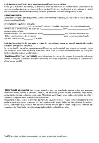 P3.1. La Contaminación del Suelo no es contaminación del agua ni del aire.
Como ya lo habíamos estudiando, la diferencia entre los tres tipos de contaminación ambiental es el
sustrato al cuál contaminan, en el caso de la contaminación del aire puede existir la alteración de la calidad
del aire debido a actividades antrópicas y naturales que emiten contaminantes gaseosos al aire.
EJERCICIO EN CLASE:
1)Realiza un silogismo con los siguientes términos: Contaminación del aire, Alteración de la calidad del aire,
Contaminación del Suelo.
2) Completa las siguientes analogías:
•______________________ es la contaminación del aire como PAHs, COVs es a contaminación del suelo.
•Pérdida de la productividad del suelo es a _____________________ como ____________________ es a
contaminación del aire.
•Lluvia ácida es a contaminación del aire como _____________________ es a contaminación del suelo.
•GEI es a contaminantes del aire como ___________________________ son a contaminantes del suelo.
•pH 7 es a neutro como _________ es a ácido.
P4.1. La Contaminación del aire según el origen del contaminante puede ser natural: incendios forestales
naturales y erupciones volcánicas.
La contaminación natural no causa graves problemas, se puede producir por fenómenos naturales como
son incendios, erupciones volcánicas, huracanes, entre otros. A continuación detallaremos los principales
fenómenos naturales que afectan al aire:
INCENDIOS FORESTALES NATURALES: especialmente en épocas de calor pueden desatarse incendios que
emiten al aire gran cantidad de dióxido de carbono y monóxido de carbono, colaborando al calentamiento
global ya que son GEI.
ERUPCIONES VOLCÁNICAS: Las cenizas volcánicas que son expulsadas cuando existe una erupción
contienen plomo, cadmio y arsénico. Además, las partículas grandes causan problemas respiratorios,
conjuntivitis, alergias en la piel, entre otros. Afecciones que influyen sobre todo en los niños, las niñas y
ancianos, el segmento más vulnerable de la población.
Un ejemplo de esto, ha sido la provincia de Pichincha y sus alrededores , ya que han sido el escenario de la
caída de ceniza en varias ocasiones por las erupciones del volcán Pichincha. Las ciudades de Ambato,
Baños, Riobamba y sus periferias han pasado el mismo proceso por el volcán Tungurahua. También las
erupciones del Reventador han afectado varias localidades en los últimos años.
TAREA: Investiga los daños que provocan a la salud la ceniza de los volcanes .
 