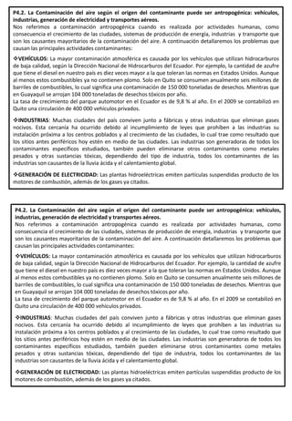 P4.2. La Contaminación del aire según el origen del contaminante puede ser antropogénica: vehículos,
industrias, generación de electricidad y transportes aéreos.
Nos referimos a contaminación antropogénica cuando es realizada por actividades humanas, como
consecuencia el crecimiento de las ciudades, sistemas de producción de energía, industrias y transporte que
son los causantes mayoritarios de la contaminación del aire. A continuación detallaremos los problemas que
causan las principales actividades contaminantes:
VEHÍCULOS: La mayor contaminación atmosférica es causada por los vehículos que utilizan hidrocarburos
de baja calidad, según la Dirección Nacional de Hidrocarburos del Ecuador. Por ejemplo, la cantidad de azufre
que tiene el diesel en nuestro país es diez veces mayor a la que toleran las normas en Estados Unidos. Aunque
al menos estos combustibles ya no contienen plomo. Solo en Quito se consumen anualmente seis millones de
barriles de combustibles, lo cual significa una contaminación de 150 000 toneladas de desechos. Mientras que
en Guayaquil se arrojan 104 000 toneladas de desechos tóxicos por año.
La tasa de crecimiento del parque automotor en el Ecuador es de 9,8 % al año. En el 2009 se contabilizó en
Quito una circulación de 400 000 vehículos privados.
INDUSTRIAS: Muchas ciudades del país conviven junto a fábricas y otras industrias que eliminan gases
nocivos. Esta cercanía ha ocurrido debido al incumplimiento de leyes que prohíben a las industrias su
instalación próxima a los centros poblados y al crecimiento de las ciudades, lo cual trae como resultado que
los sitios antes periféricos hoy estén en medio de las ciudades. Las industrias son generadoras de todos los
contaminantes específicos estudiados, también pueden eliminarse otros contaminantes como metales
pesados y otras sustancias tóxicas, dependiendo del tipo de industria, todos los contaminantes de las
industrias son causantes de la lluvia ácida y el calentamiento global.
GENERACIÓN DE ELECTRICIDAD: Las plantas hidroeléctricas emiten partículas suspendidas producto de los
motores de combustión, además de los gases ya citados.
P4.2. La Contaminación del aire según el origen del contaminante puede ser antropogénica: vehículos,
industrias, generación de electricidad y transportes aéreos.
Nos referimos a contaminación antropogénica cuando es realizada por actividades humanas, como
consecuencia el crecimiento de las ciudades, sistemas de producción de energía, industrias y transporte que
son los causantes mayoritarios de la contaminación del aire. A continuación detallaremos los problemas que
causan las principales actividades contaminantes:
VEHÍCULOS: La mayor contaminación atmosférica es causada por los vehículos que utilizan hidrocarburos
de baja calidad, según la Dirección Nacional de Hidrocarburos del Ecuador. Por ejemplo, la cantidad de azufre
que tiene el diesel en nuestro país es diez veces mayor a la que toleran las normas en Estados Unidos. Aunque
al menos estos combustibles ya no contienen plomo. Solo en Quito se consumen anualmente seis millones de
barriles de combustibles, lo cual significa una contaminación de 150 000 toneladas de desechos. Mientras que
en Guayaquil se arrojan 104 000 toneladas de desechos tóxicos por año.
La tasa de crecimiento del parque automotor en el Ecuador es de 9,8 % al año. En el 2009 se contabilizó en
Quito una circulación de 400 000 vehículos privados.
INDUSTRIAS: Muchas ciudades del país conviven junto a fábricas y otras industrias que eliminan gases
nocivos. Esta cercanía ha ocurrido debido al incumplimiento de leyes que prohíben a las industrias su
instalación próxima a los centros poblados y al crecimiento de las ciudades, lo cual trae como resultado que
los sitios antes periféricos hoy estén en medio de las ciudades. Las industrias son generadoras de todos los
contaminantes específicos estudiados, también pueden eliminarse otros contaminantes como metales
pesados y otras sustancias tóxicas, dependiendo del tipo de industria, todos los contaminantes de las
industrias son causantes de la lluvia ácida y el calentamiento global.
GENERACIÓN DE ELECTRICIDAD: Las plantas hidroeléctricas emiten partículas suspendidas producto de los
motores de combustión, además de los gases ya citados.
 